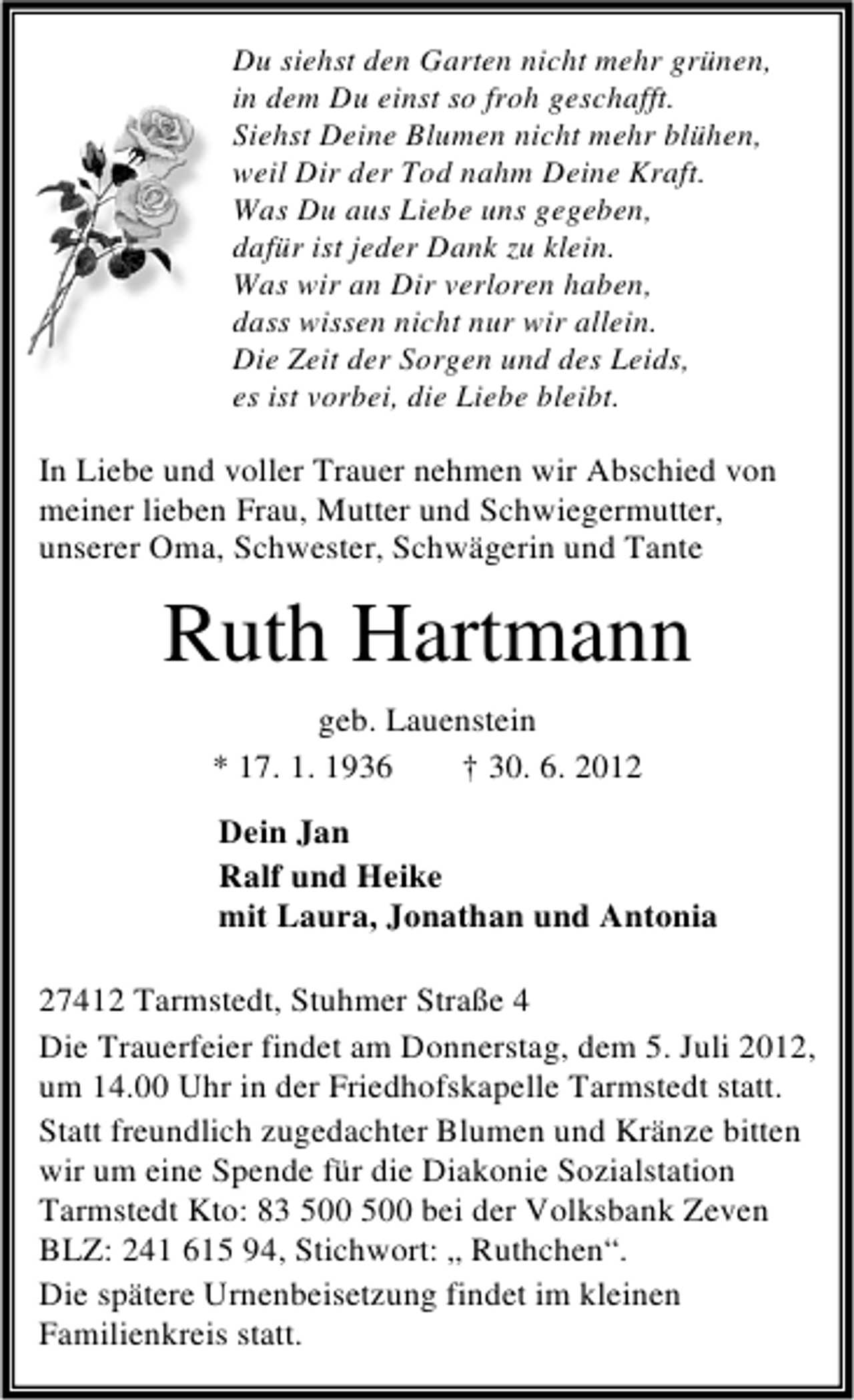 <p>Du siehst den Garten nicht mehr grünen,<br />in dem Du einst so froh geschafft.<br />Siehst Deine Blumen nicht mehr blühen,<br />weil Dir der Tod nahm Deine Kraft.<br />Was Du aus Liebe uns gegeben,<br />dafür ist jeder Dank zu klein.<br />Was wir an Dir verloren haben,<br />dass wissen nicht nur wir allein.<br />Die Zeit der Sorgen und des Leids,<br />es ist vorbei, die Liebe bleibt.</p><p>In Liebe und voller Trauer nehmen wir Abschied von<br />meiner lieben Frau, Mutter und Schwiegermutter,<br />unserer Oma, Schwester, Schwägerin und Tante</p><p>Ruth Hartmann<br />geb. Lauenstein<br />* 17. 1. 1936<br />† 30. 6. 2012<br />Dein Jan<br />Ralf und Heike<br />mit Laura, Jonathan und Antonia<br />27412 Tarmstedt, Stuhmer Straße 4<br />Die Trauerfeier findet am Donnerstag, dem 5. Juli 2012,<br />um 14.00 Uhr in der Friedhofskapelle Tarmstedt statt.<br />Statt freundlich zugedachter Blumen und Kränze bitten<br />wir um eine Spende für die Diakonie Sozialstation<br />Tarmstedt Kto: 83 bei der Volksbank Zeven<br />BLZ: 241 615 94, Stichwort: „ Ruthchen“.<br />Die spätere Urnenbeisetzung findet im kleinen<br />Familienkreis statt.</p>