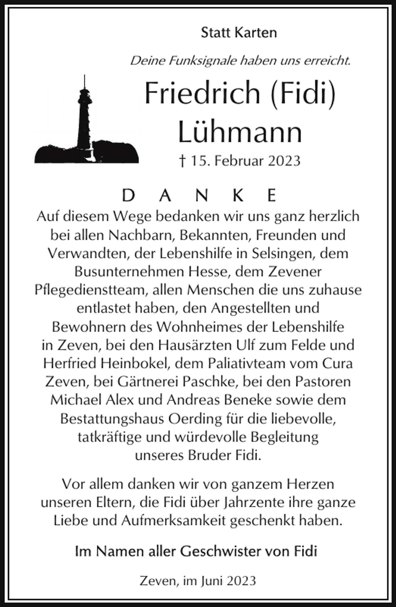 <p>Deine Funksignale haben uns erreicht.</p><p>Friedrich (Fidi)<br />Lühmann<br />† 15. Februar 2023</p><p>Auf diesem Wege bedanken wir uns ganz herzlich<br />bei allen Nachbarn, Bekannten, Freunden und<br />Verwandten, der Lebenshilfe in Selsingen, dem<br />Busunternehmen Hesse, dem Zevener<br />Pflegedienstteam, allen Menschen die uns zuhause<br />entlastet haben, den Angestellten und<br />Bewohnern des Wohnheimes der Lebenshilfe<br />in Zeven, bei den Hausärzten Ulf zum Felde und<br />Herfried Heinbokel, dem Paliativteam vom Cura<br />Zeven, bei Gärtnerei Paschke, bei den Pastoren<br />Michael Alex und Andreas Beneke sowie dem<br />Bestattungshaus Oerding für die liebevolle,<br />tatkräftige und würdevolle Begleitung<br />unseres Bruder Fidi.<br />Vor allem danken wir von ganzem Herzen<br />unseren Eltern, die Fidi über Jahrzente ihre ganze<br />Liebe und Aufmerksamkeit geschenkt haben.</p><p>Zeven, im Juni 2023</p>