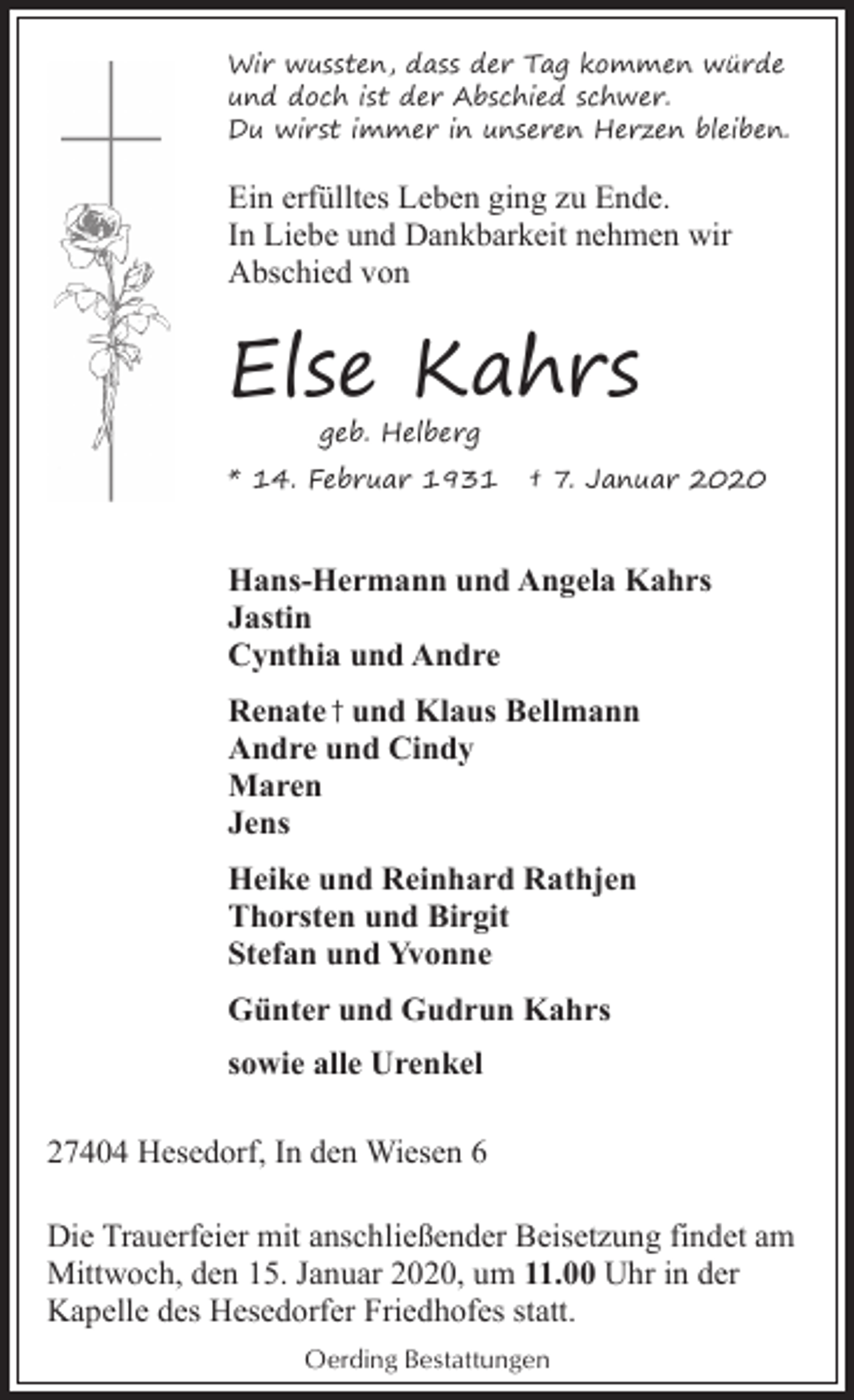 <p>Wir wussten, dass der Tag kommen würde<br />und doch ist der Abschied schwer.<br />Du wirst immer in unseren Herzen bleiben.</p><p>Ein erfülltes Leben ging zu Ende.<br />In Liebe und Dankbarkeit nehmen wir<br />Abschied von</p><p>Else Kahrs<br />geb. Helberg</p><p>* 14. Februar 1931</p><p>† 7. Januar 2020</p><p>Hans-Hermann und Angela Kahrs<br />Jastin<br />Cynthia und Andre<br />Renate † und Klaus Bellmann<br />Andre und Cindy<br />Maren<br />Jens<br />Heike und Reinhard Rathjen<br />Thorsten und Birgit<br />Stefan und Yvonne<br />Günter und Gudrun Kahrs<br />sowie alle Urenkel<br />27404 Hesedorf, In den Wiesen 6<br />Die Trauerfeier mit anschließender Beisetzung findet am<br />Mittwoch, den 15. Januar 2020, um 11.00 Uhr in der<br />Kapelle des Hesedorfer Friedhofes statt.<br />Oerding Bestattungen</p>