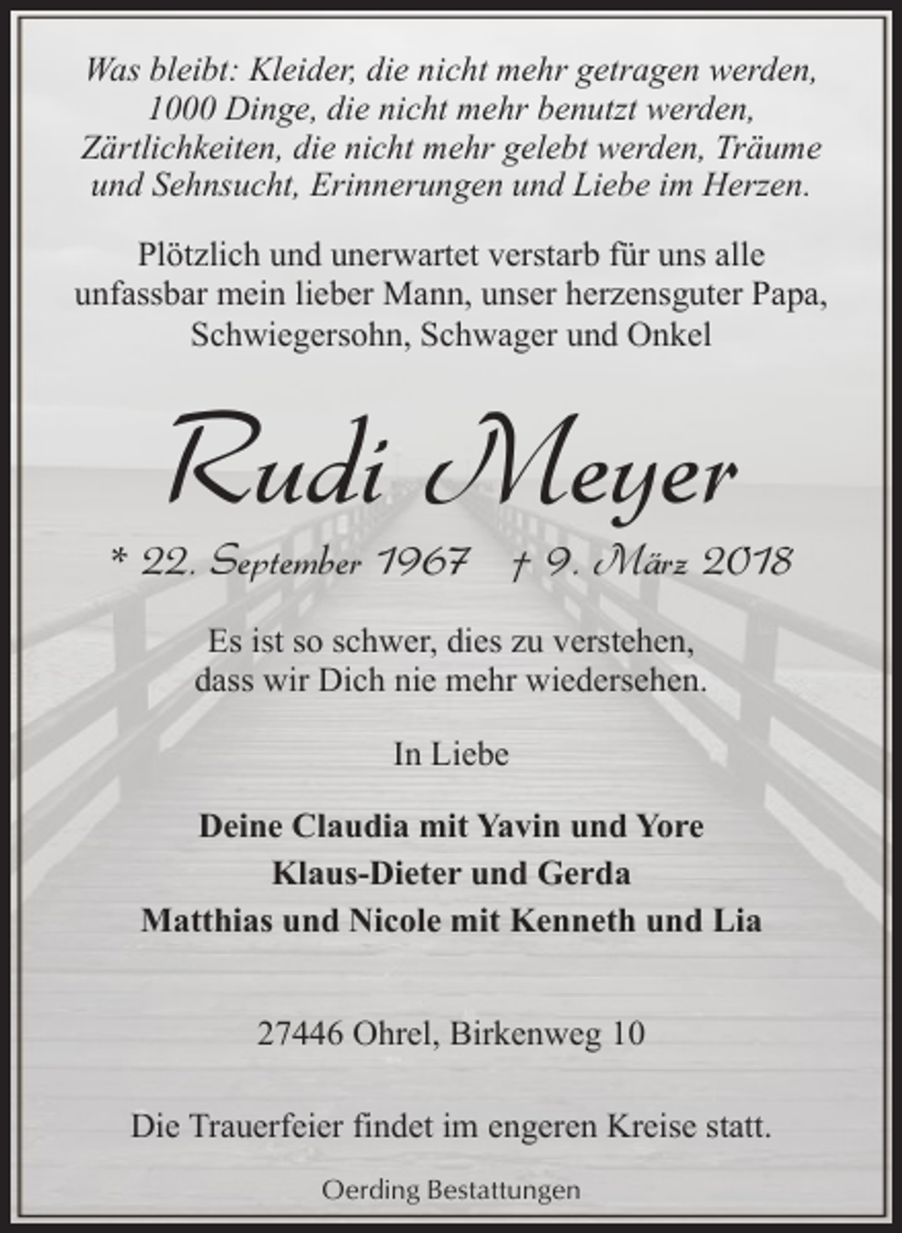 <p>Was bleibt: Kleider, die nicht mehr getragen werden,<br />1000 Dinge, die nicht mehr benutzt werden,<br />Zärtlichkeiten, die nicht mehr gelebt werden, Träume<br />und Sehnsucht, Erinnerungen und Liebe im Herzen.<br />Plötzlich und unerwartet verstarb für uns alle<br />unfassbar mein lieber Mann, unser herzensguter Papa,<br />Schwiegersohn, Schwager und Onkel</p><p>Rudi Meyer</p><p>* 22. September 1967 † 9. März 2018<br />Es ist so schwer, dies zu verstehen,<br />dass wir Dich nie mehr wiedersehen.<br />In Liebe<br />Deine Claudia mit Yavin und Yore<br />Klaus-Dieter und Gerda<br />Matthias und Nicole mit Kenneth und Lia<br />27446 Ohrel, Birkenweg 10<br />Die Trauerfeier findet im engeren Kreise statt.<br />Oerding Bestattungen</p>