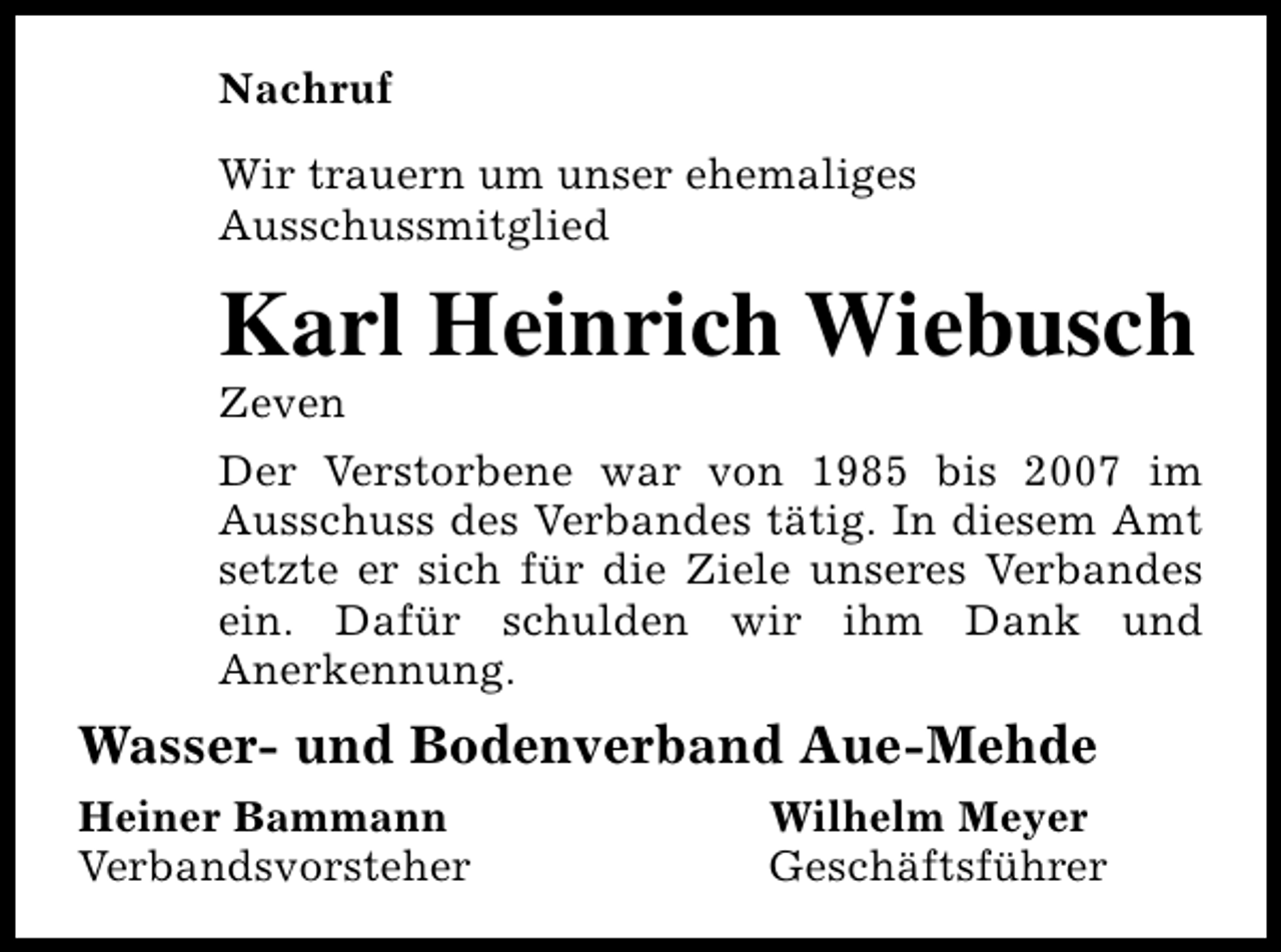 <p>Nachruf<br />Wir trauern um unser ehemaliges<br />Ausschussmitglied</p><p>Karl Heinrich Wiebusch<br />Zeven</p><p>Der Verstorbene war von 1985 bis 2007 im<br />Ausschuss des Verbandes tätig. In diesem Amt<br />setzte er sich für die Ziele unseres Verbandes<br />ein. Dafür schulden wir ihm Dank und<br />Anerkennung.</p><p>Wasser- und Bodenverband Aue-Mehde<br />Heiner Bammann<br />Verbandsvorsteher</p><p>Wilhelm Meyer<br />Geschäftsführer</p>