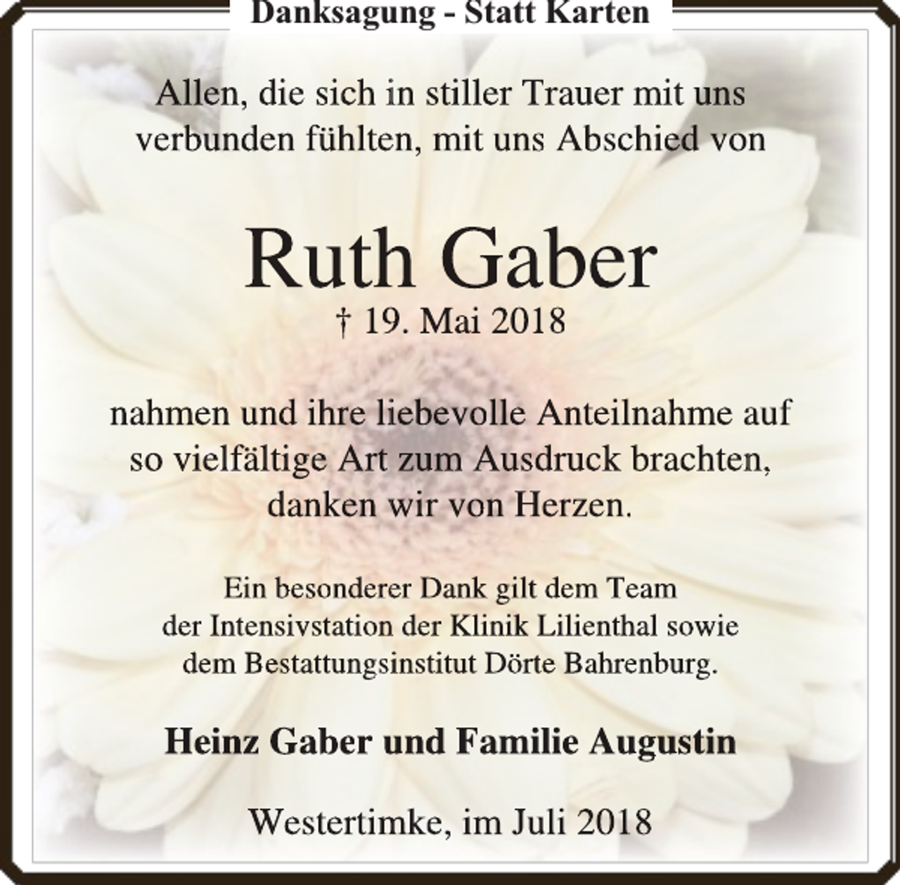 <p>Danksagung - Statt Karten</p><p>Allen, die sich in stiller Trauer mit uns<br />verbunden fühlteen, mit uns Abschied von</p><p>Ruthh Gaber<br />† 199. Mai 2018</p><p>nahmen und ihre liiebevolle Anteilnahme auf<br />so vielfältige Art zum Ausdruck brachtenn,<br />danken wir von Herzen.<br />Ein besondereer Dank gilt dem Team<br />der Intensivstationn der Klinik Lilienthal sowie<br />dem Bestattungsiinstiitut Dörte Bahhreenbburg.</p><p>Heinz Gaber und Familie Au<br />ugustin<br />Westertimke, im Juli 20118</p>
