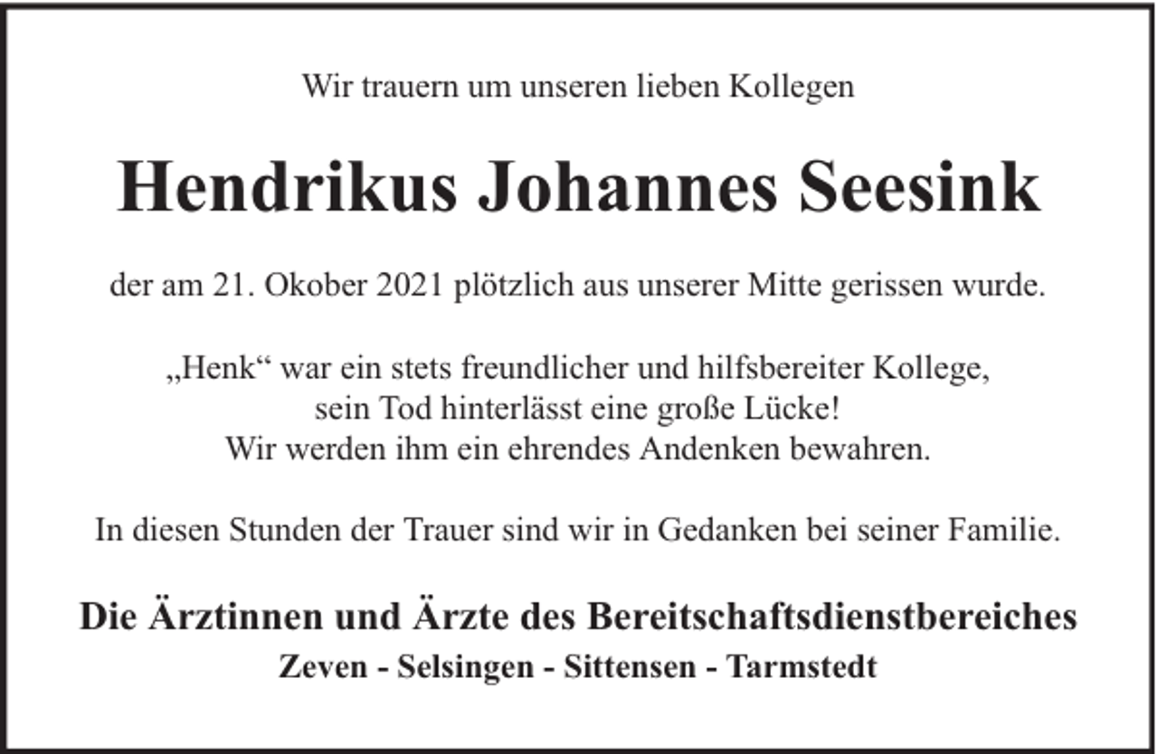 <p>Wir trauern um unseren lieben Kollegen</p><p>Hendrikus Johannes Seesink<br />der am 21. Okober 2021 plötzlich aus unserer Mitte gerissen wurde.<br />„Henk“ war ein stets freundlicher und hilfsbereiter Kollege,<br />sein Tod hinterlässt eine große Lücke!<br />Wir werden ihm ein ehrendes Andenken bewahren.<br />In diesen Stunden der Trauer sind wir in Gedanken bei seiner Familie.</p><p>Die Ärztinnen und Ärzte des Bereitschaftsdienstbereiches<br />Zeven - Selsingen - Sittensen - Tarmstedt</p>