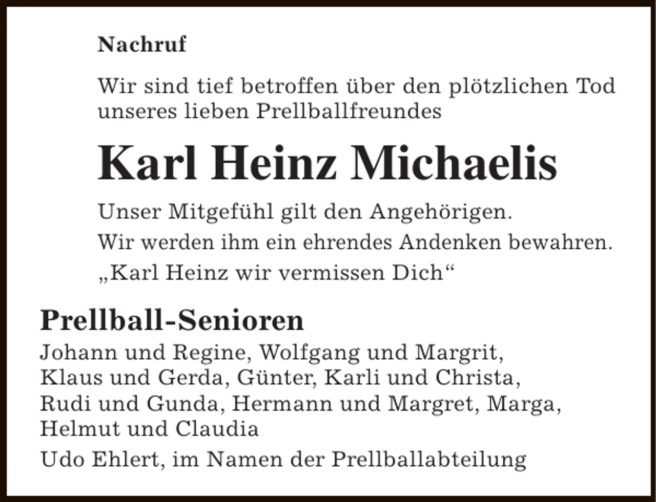 <p>Nachruf<br />Wir sind tief betroffen über den plötzlichen Tod<br />unseres lieben Prellballfreundes</p><p>Karl Heinz Michaelis<br />Unser Mitgefühl gilt den Angehörigen.<br />Wir werden ihm ein ehrendes Andenken bewahren.<br />„Karl Heinz wir vermissen Dich“</p><p>Prellball-Senioren</p><p>Johann und Regine, Wolfgang und Margrit,<br />Klaus und Gerda, Günter, Karli und Christa,<br />Rudi und Gunda, Hermann und Margret, Marga,<br />Helmut und Claudia<br />Udo Ehlert, im Namen der Prellballabteilung</p>