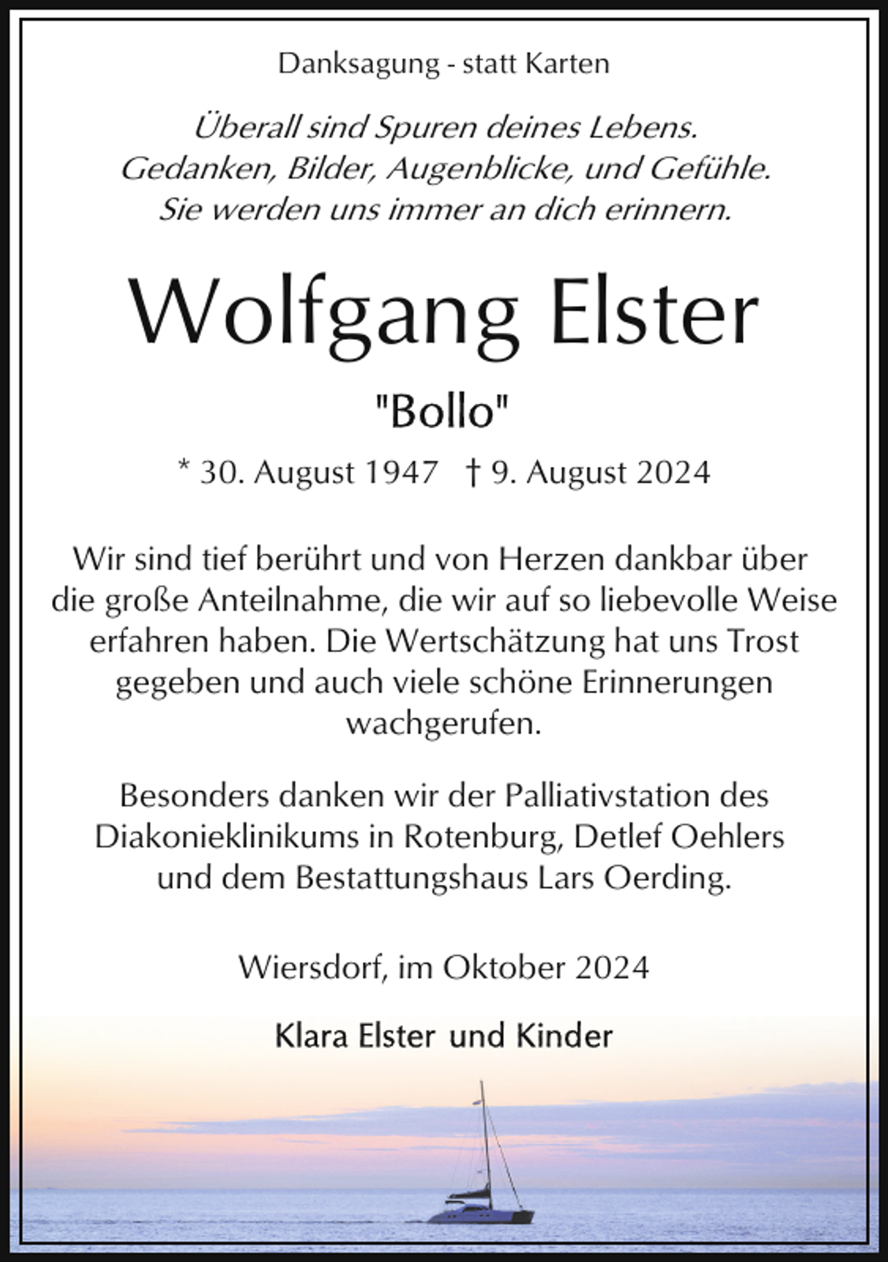 <p>Danksagung - statt Karten</p><p>Überall sind Spuren deines Lebens.<br />Gedanken, Bilder, Augenblicke, und Gefühle.<br />Sie werden uns immer an dich erinnern.</p><p>Wolfgang Elster<br />* 30. August 1947 † 9. August 2024<br />Wir sind tief berührt und von Herzen dankbar über<br />die große Anteilnahme, die wir auf so liebevolle Weise<br />erfahren haben. Die Wertschätzung hat uns Trost<br />gegeben und auch viele schöne Erinnerungen<br />wachgerufen.<br />Besonders danken wir der Palliativstation des<br />Diakonieklinikums in Rotenburg, Detlef Oehlers<br />und dem Bestattungshaus Lars Oerding.<br />Wiersdorf, im Oktober 2024</p>