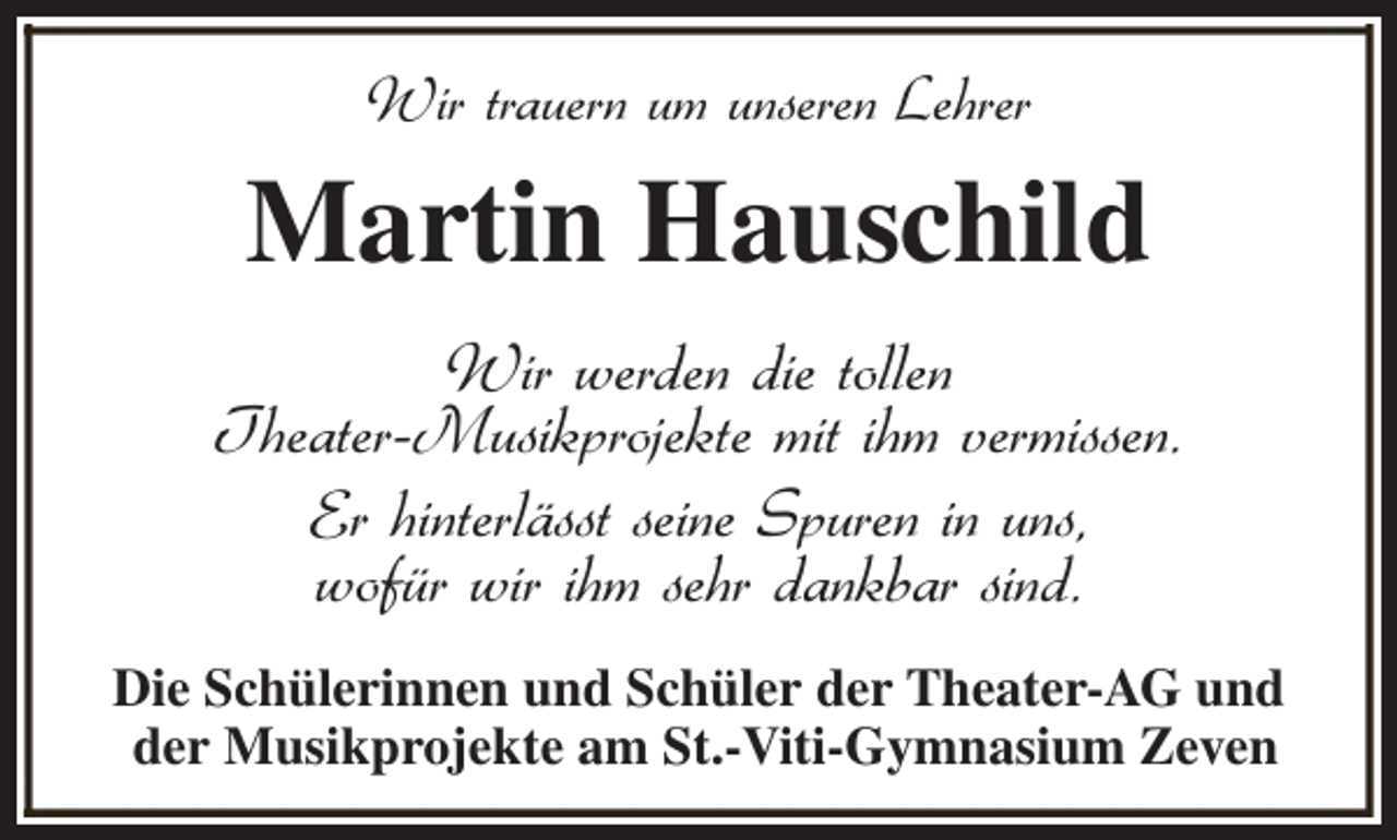 <p>Wir trauern um unseren Lehrer</p><p>Martin Hauschild<br />Wir werden die tollen<br />Theater-Musikprojekte mit ihm vermissen.<br />Er hinterlässt seine Spuren in uns,<br />wofür wir ihm sehr dankbar sind.<br />Die Schülerinnen und Schüler der Theater-AG und<br />der Musikprojekte am St.-Viti-Gymnasium Zeven</p>