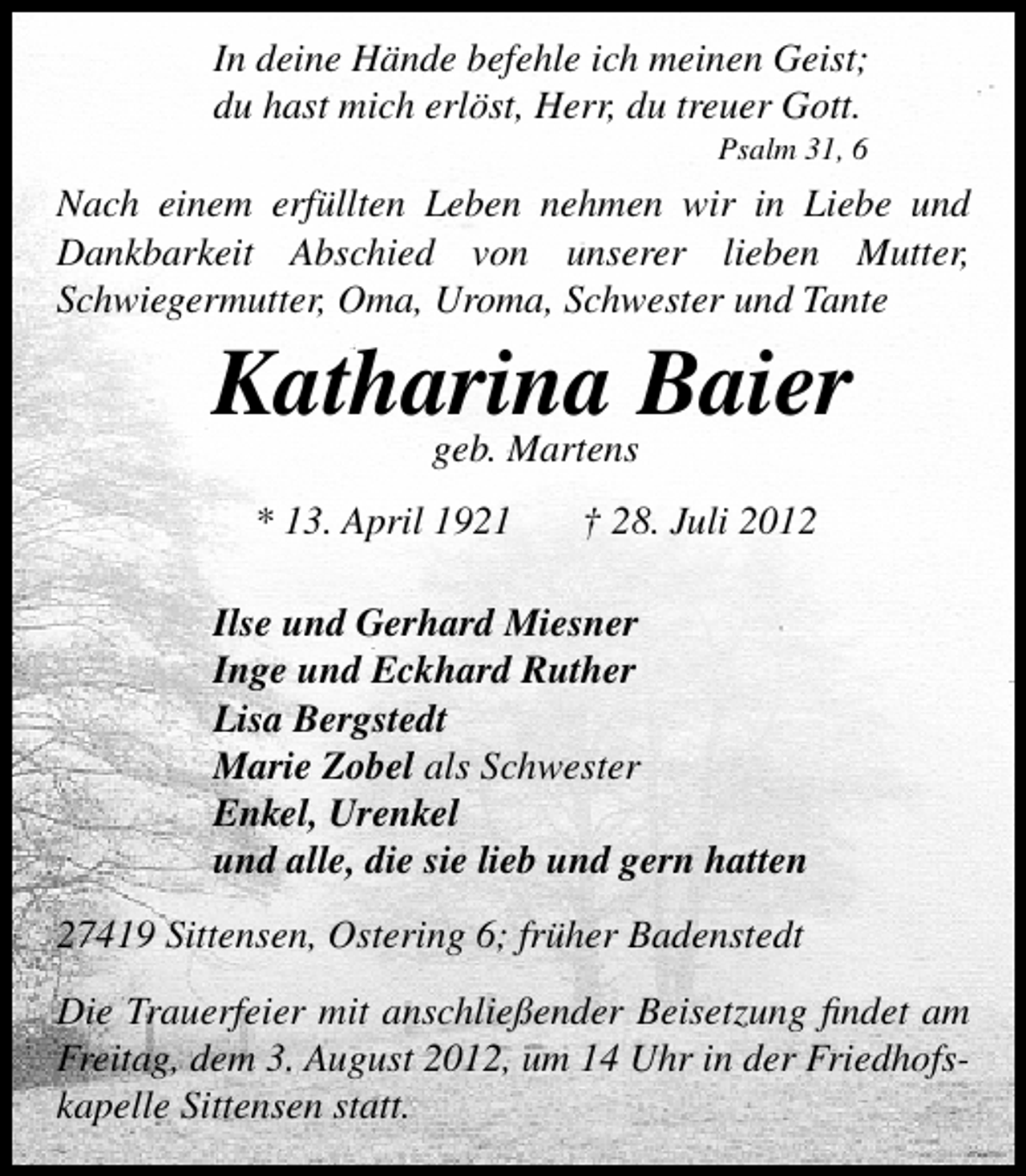 <p>In deine Hände befehle ich meinen Geist;<br />du hast mich erlöst, Herr, du treuer Gott.<br />Psalm 31, 6</p><p>Nach einem erfüllten Leben nehmen wir in Liebe und<br />Dankbarkeit Abschied von unserer lieben Mutter,<br />Schwiegermutter, Oma, Uroma, Schwester und Tante</p><p>Katharina Baier<br />geb. Martens</p><p>* 13. April 1921</p><p>† 28. Juli 2012</p><p>Ilse und Gerhard Miesner<br />Inge und Eckhard Ruther<br />Lisa Bergstedt<br />Marie Zobel als Schwester<br />Enkel, Urenkel<br />und alle, die sie lieb und gern hatten<br />27419 Sittensen, Ostering 6; früher Badenstedt<br />Die Trauerfeier mit anschließender Beisetzung ﬁndet am<br />Freitag, dem 3. August 2012, um 14 Uhr in der Friedhofskapelle Sittensen statt.</p>