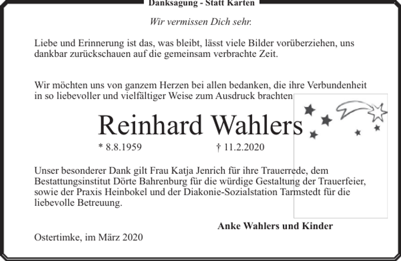 <p>Danksagung - Statt Karten</p><p>Wir vermissen Dich sehr.<br />Liebe und Erinnerung ist das, was bleibt, lässt viele Bilder vorüberziehen, uns<br />dankbar zurückschauen auf die gemeinsam verbrachte Zeit.<br />Wir möchten uns von ganzem Herzen bei allen bedanken, die ihre Verbundenheit<br />in so liebevoller und vielfältiger Weise zum Ausdruck brachten</p><p>Reinhard Wahlers<br />* 8.8.1959</p><p>† 11.2.2020</p><p>Unser besonderer Dank gilt Frau Katja Jenrich für ihre Trauerrede, dem<br />Bestattungsinstitut Dörte Bahrenburg für die würdige Gestaltung der Trauerfeier,<br />sowie der Praxis Heinbokel und der Diakonie-Sozialstation Tarmstedt für die<br />liebevolle Betreuung.<br />Ostertimke, im März 2020</p><p>Anke Wahlers und Kinder</p>