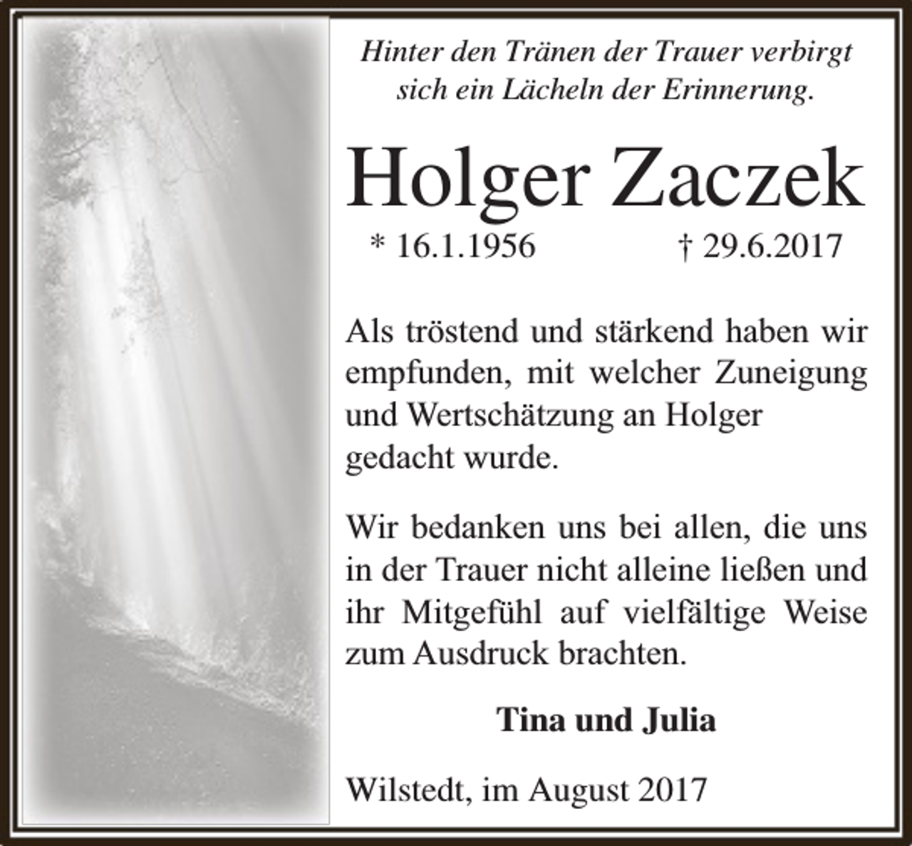 <p>Hinter den Tränen der Trauer verbirgt<br />sich ein Lächeln der Erinnerung.</p><p>Holger Zaczek<br />* 16.1.1956</p><p>† 29.6.2017</p><p>Als tröstend und stärkend haben wir<br />empfunden, mit welcher Zuneigung<br />und Wertschätzung an Holger<br />gedacht wurde.<br />Wir bedanken uns bei allen, die uns<br />in der Trauer nicht alleine ließen und<br />ihr Mitgefühl auf vielfä<br />fältige Weise<br />zum Ausdruck brachten.<br />Tina und Julia<br />Wilstedt, im August 2017</p>