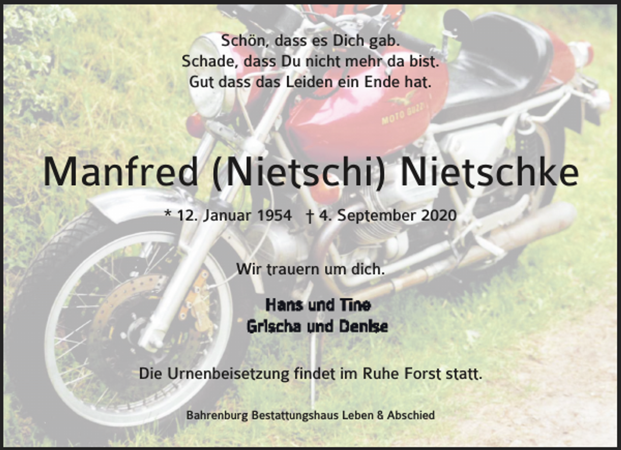 <p>Schön, dass es Dich gab.<br />Schade, dass Du nicht mehr da bist.<br />Gut dass das Leiden ein Ende hat.</p><p>Manfred (Nietschi) Nietschke<br />* 12. Januar 1954 † 4. September 2020<br />Wir trauern um dich.</p><p>Die Urnenbeisetzung findet im Ruhe Forst statt.<br />Bahrenburg Bestattungshaus Leben &amp; Abschied</p>