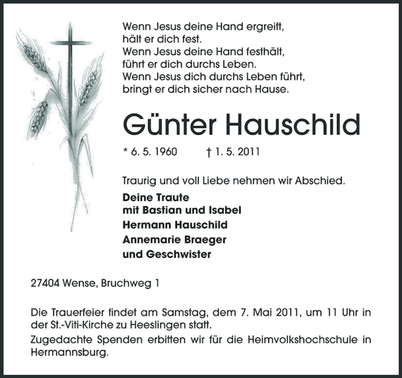 <p>Wenn Jesus deine Hand ergreift, hält er dich fest. Wenn Jesus deine Hand festhält, führt er dich durchs Leben. Wenn Jesus dich durchs Leben führt, bringt er dich sicher nach Hause.</p><p>Günter Hauschild<br />* 6. 5. 1960 † 1. 5. 2011 Traurig und voll Liebe nehmen wir Abschied. Deine Traute mit Bastian und Isabel Hermann Hauschild Annemarie Braeger und Geschwister 27404 Wense, Bruchweg 1 Die Trauerfeier findet am Samstag, dem 7. Mai 2011, um 11 Uhr in der St.-Viti-Kirche zu Heeslingen statt. Zugedachte Spenden erbitten wir für die Heimvolkshochschule in Hermannsburg.</p>