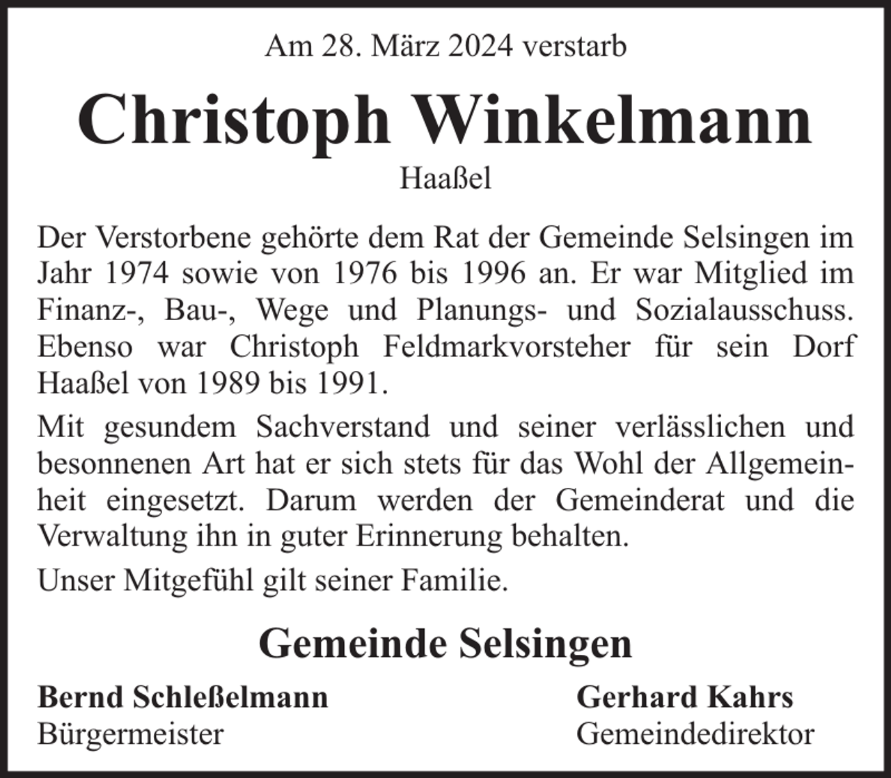 <p>Am 28. März 2024 verstarb</p><p>Christoph Winkelmann<br />Haaßel</p><p>Der Verstorbene gehörte dem Rat der Gemeinde Selsingen im<br />Jahr 1974 sowie von 1976 bis 1996 an. Er war Mitglied im<br />Finanz-, Bau-, Wege und Planungs- und Sozialausschuss.<br />Ebenso war Christoph Feldmarkvorsteher für sein Dorf<br />Haaßel von 1989 bis 1991.<br />Mit gesundem Sachverstand und seiner verlässlichen und<br />besonnenen Art hat er sich stets für das Wohl der Allgemeinheit eingesetzt. Darum werden der Gemeinderat und die<br />Verwaltung ihn in guter Erinnerung behalten.<br />Unser Mitgefühl gilt seiner Familie.</p><p>Gemeinde Selsingen<br />Bernd Schleßelmann<br />Bürgermeister</p><p>Gerhard Kahrs<br />Gemeindedirektor</p>