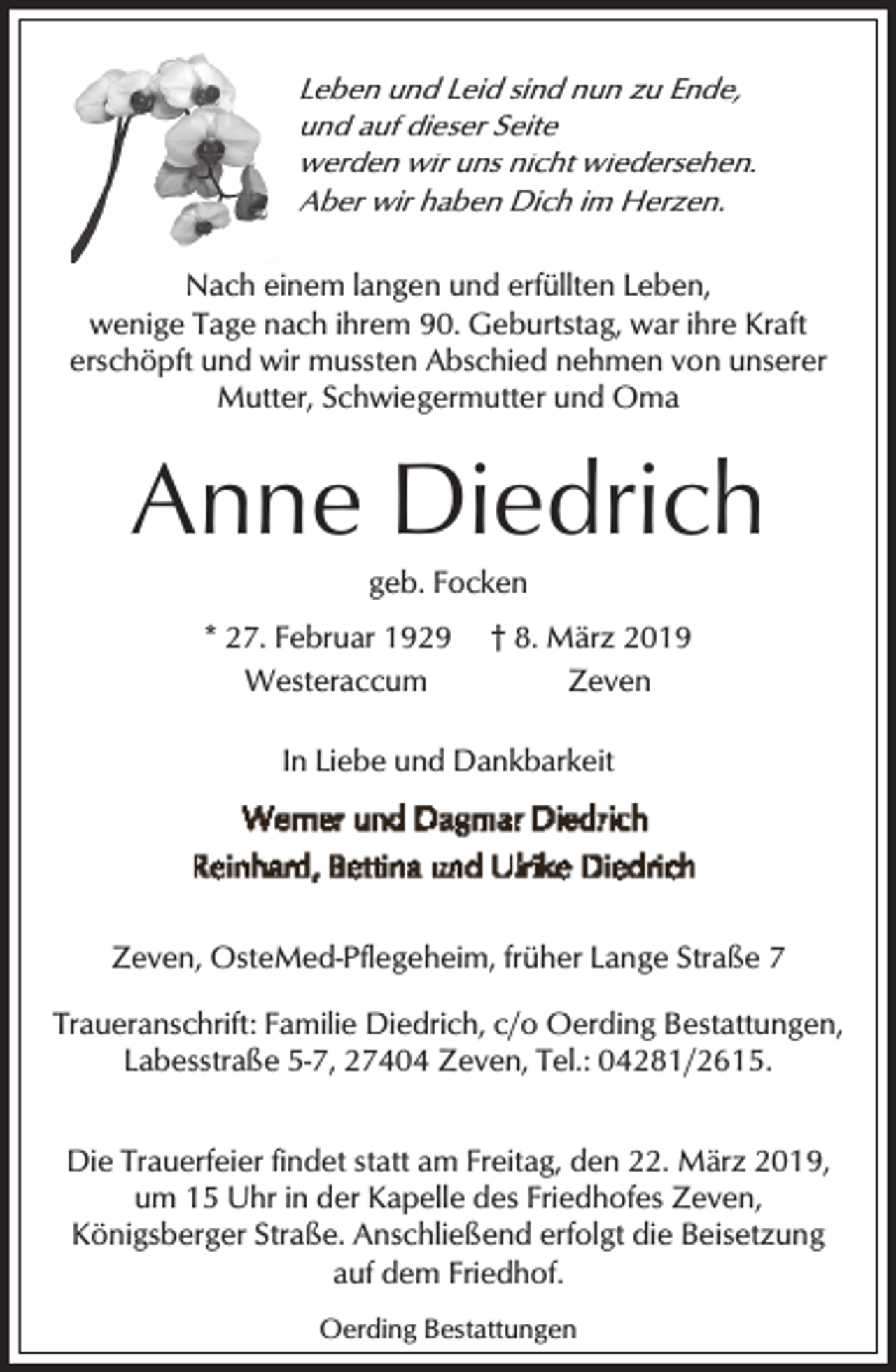 <p>L<br />Leben<br />und Leid sind nun zu Ende,<br />und auf dieser Seite<br />werden wir uns nicht wiedersehen.<br />Aber wir haben Dich im Herzen.<br />A<br />Nach einem langen und erfüllten Leben,<br />wenige Tage nach ihrem 90. Geburtstag, war ihre Kraft<br />erschöpft und wir mussten Abschied nehmen von unserer<br />Mutter, Schwiegermutter und Oma</p><p>Anne Diedrich<br />geb. Focken</p><p>* 27. Februar 1929<br />Westeraccum</p><p>† 8. März 2019<br />Zeven</p><p>In Liebe und Dankbarkeit</p><p>Zeven, OsteMed-Pflegeheim, früher Lange Straße 7<br />Traueranschrift: Familie Diedrich, c/o Oerding Bestattungen,<br />Labesstraße 5-7, 27404 Zeven, Tel.: 04281/2615.<br />Die Trauerfeier findet statt am Freitag, den 22. März 2019,<br />um 15 Uhr in der Kapelle des Friedhofes Zeven,<br />Königsberger Straße. Anschließend erfolgt die Beisetzung<br />auf dem Friedhof.<br />Oerding Bestattungen</p>