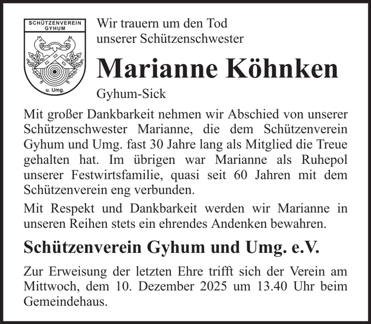 <p>Wir trauern um den Tod<br />unserer Schützenschwester</p><p>Marianne Köhnken<br />Gyhum-Sick<br />Mit großer Dankbarkeit nehmen wir Abschied von unserer<br />Schützenschwester Marianne, die dem Schützenverein<br />Gyhum und Umg. fast 30 Jahre lang als Mitglied die Treue<br />gehalten hat. Im übrigen war Marianne als Ruhepol<br />unserer Festwirtsfamilie, quasi seit 60 Jahren mit dem<br />Schützenverein eng verbunden.<br />Mit Respekt und Dankbarkeit werden wir Marianne in<br />unseren Reihen stets ein ehrendes Andenken bewahren.</p><p>Schützenverein Gyhum und Umg. e.V.<br />Zur Erweisung der letzten Ehre trifft sich der Verein am<br />Mittwoch, dem 10. Dezember 2025 um 13.40 Uhr beim<br />Gemeindehaus.</p>