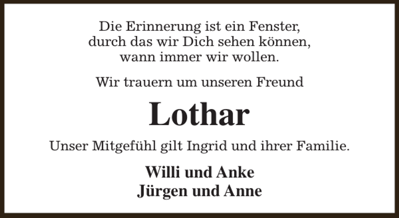 <p>Die Erinnerung ist ein Fenster,<br />durch das wir Dich sehen können,<br />wann immer wir wollen.<br />Wir trauern um unseren Freund</p><p>Lothar</p><p>Unser Mitgefühl gilt Ingrid und ihrer Familie.</p><p>Willi und Anke<br />Jürgen und Anne</p>