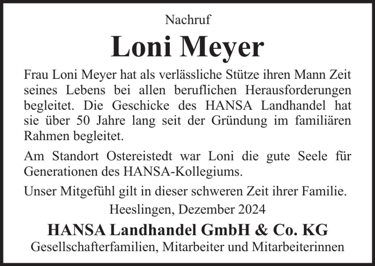 <p>Nachruf</p><p>Loni Meyer</p><p>Frau Loni Meyer hat als verlässliche Stütze ihren Mann Zeit<br />seines Lebens bei allen beruflichen Herausforderungen<br />begleitet. Die Geschicke des HANSA Landhandel hat<br />sie über 50 Jahre lang seit der Gründung im familiären<br />Rahmen begleitet.<br />Am Standort Ostereistedt war Loni die gute Seele für<br />Generationen des HANSA-Kollegiums.<br />Unser Mitgefühl gilt in dieser schweren Zeit ihrer Familie.<br />Heeslingen, Dezember 2024</p><p>HANSA Landhandel GmbH &amp; Co. KG</p><p>Gesellschafterfamilien, Mitarbeiter und Mitarbeiterinnen</p>