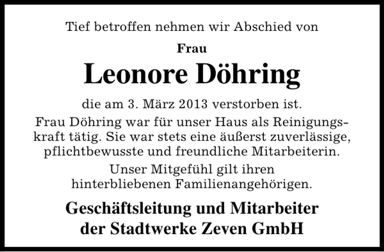 <p>Tief betroffen nehmen wir Abschied von<br />Frau</p><p>Leonore Döhring<br />die am 3. März 2013 verstorben ist.<br />Frau Döhring war für unser Haus als Reinigungskraft tätig. Sie war stets eine äußerst zuverlässige,<br />pflichtbewusste und freundliche Mitarbeiterin.<br />Unser Mitgefühl gilt ihren<br />hinterbliebenen Familienangehörigen.</p><p>Geschäftsleitung und Mitarbeiter<br />der Stadtwerke Zeven GmbH</p>