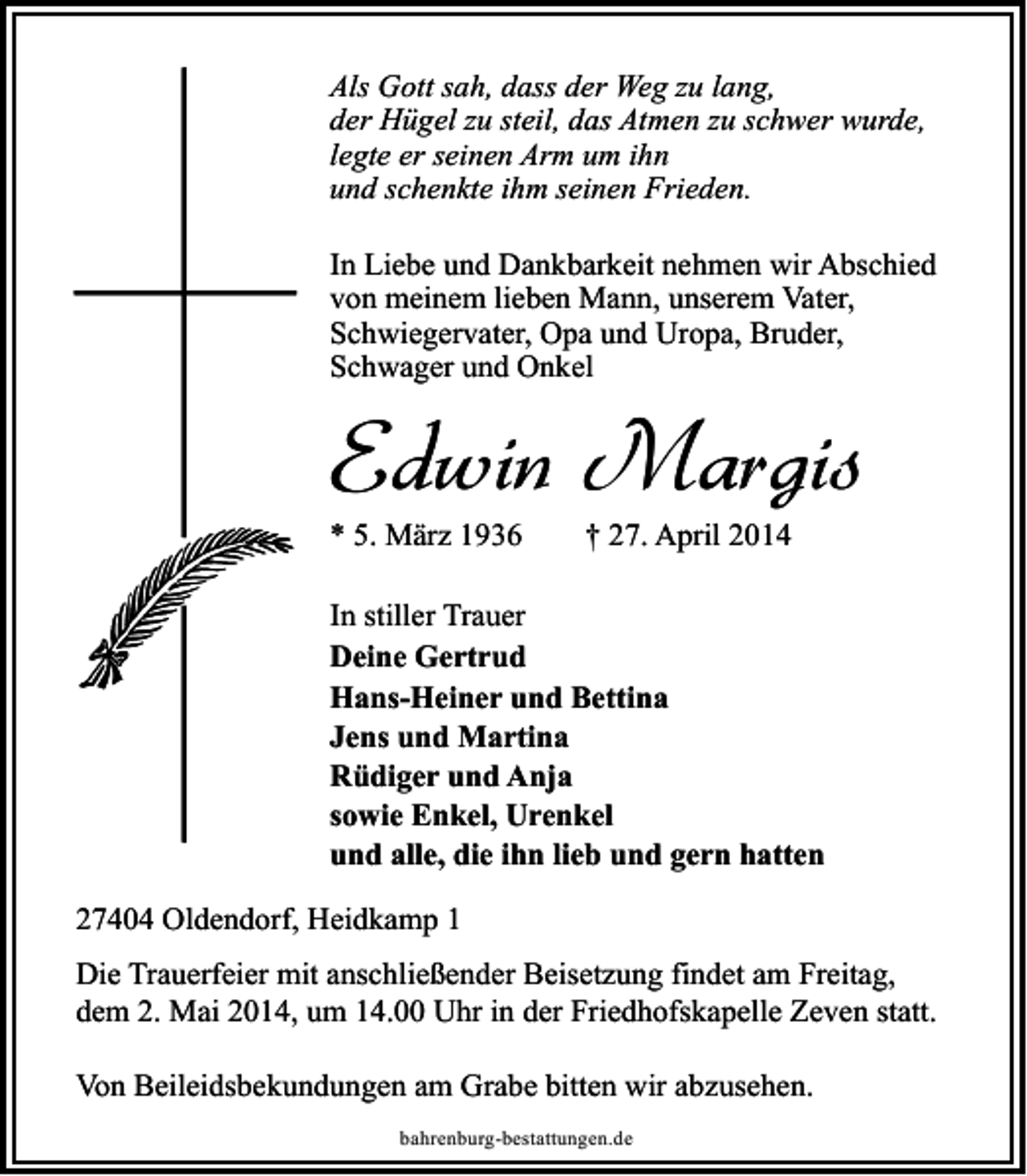 <p>Als Gott sah, dass der Weg zu lang,<br />der Hügel zu steil, das Atmen zu schwer wurde,<br />legte er seinen Arm um ihn<br />und schenkte ihm seinen Frieden.<br />In Liebe und Dankbarkeit nehmen wir Abschied<br />von meinem lieben Mann, unserem Vater,<br />Schwiegervater, Opa und Uropa, Bruder,<br />Schwager und Onkel</p><p>Edwin Margis<br />* 5. März 1936</p><p>† 27. April 2014</p><p>In stiller Trauer<br />Deine Gertrud<br />Hans-Heiner und Bettina<br />Jens und Martina<br />Rüdiger und Anja<br />sowie Enkel, Urenkel<br />und alle, die ihn lieb und gern hatten<br />27404 Oldendorf, Heidkamp 1<br />Die Trauerfeier mit anschließender Beisetzung findet am Freitag,<br />dem 2. Mai 2014, um 14.00 Uhr in der Friedhofskapelle Zeven statt.<br />Von Beileidsbekundungen am Grabe bitten wir abzusehen.<br />bahrenburg-bestattungen.de</p>