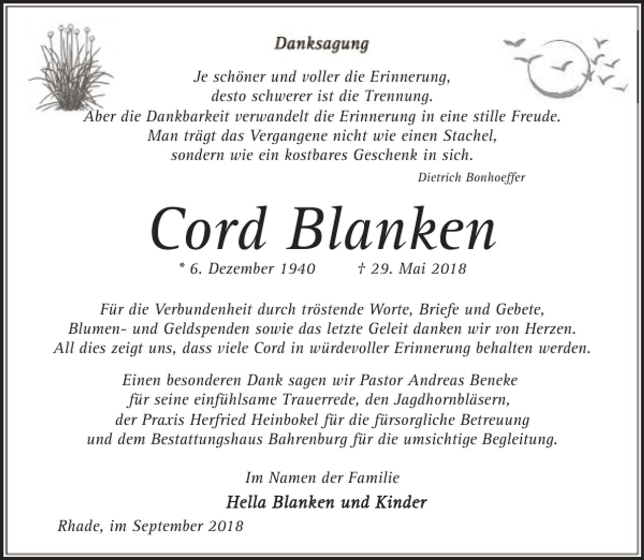 <p>Je schöner und voller die Erinnerung,<br />desto schwerer ist die Trennung.<br />Aber die Dankbarkeit verwandelt die Erinnerung in eine stille Freude.<br />Man trägt das Vergangene nicht wie einen Stachel,<br />sondern wie ein kostbares Geschenk in sich.<br />Dietrich Bonhoeﬀer</p><p>Cord Blanken<br />* 6. Dezember 1940</p><p>† 29. Mai 2018</p><p>Für die Verbundenheit durch tröstende Worte, Briefe und Gebete,<br />Blumen- und Geldspenden sowie das letzte Geleit danken wir von Herzen.<br />All dies zeigt uns, dass viele Cord in würdevoller Erinnerung behalten werden.<br />Einen besonderen Dank sagen wir Pastor Andreas Beneke<br />für seine einfühlsame Trauerrede, den Jagdhornbläsern,<br />der Praxis Herfried Heinbokel für die fürsorgliche Betreuung<br />und dem Bestattungshaus Bahrenburg für die umsichtige Begleitung.<br />Im Namen der Familie<br />Rhade, im September 2018</p>