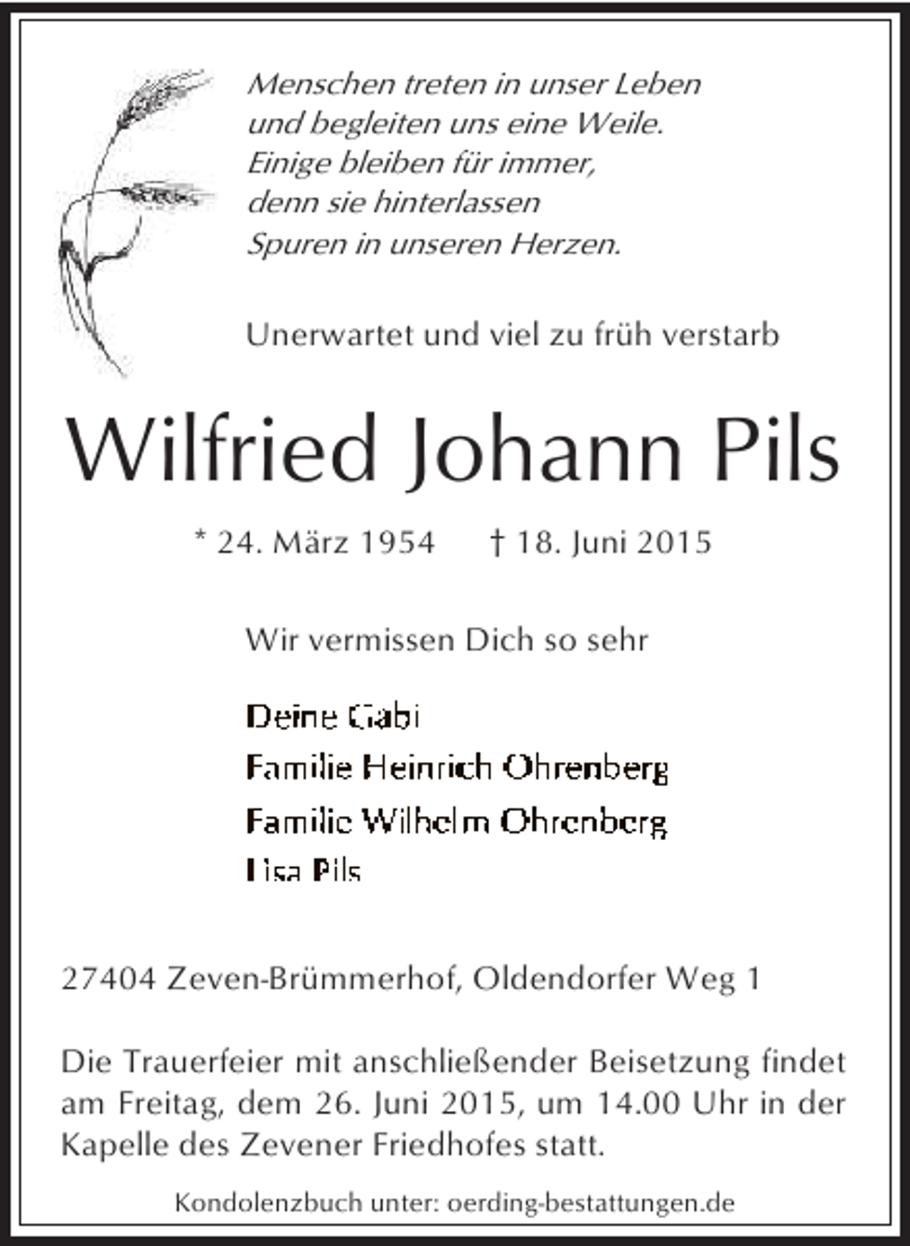 <p>Menschen treten in unser Leben<br />und begleiten uns eine Weile.<br />Einige bleiben für immer,<br />denn sie hinterlassen<br />Spuren in unseren Herzen.</p><p>Unerwartet und viel zu früh verstarb</p><p>Wilfried Johann Pils<br />* 24. März 1954</p><p>† 18. Juni 2015</p><p>Wir vermissen Dich so sehr</p><p>27404 Zeven-Brümmerhof, Oldendorfer Weg 1<br />Die Trauerfeier mit anschließender Beisetzung findet<br />am Freitag, dem 26. Juni 2015, um 14.00 Uhr in der<br />Kapelle des Zevener Friedhofes statt.<br />Kondolenzbuch unter: oerding-bestattungen.de</p>