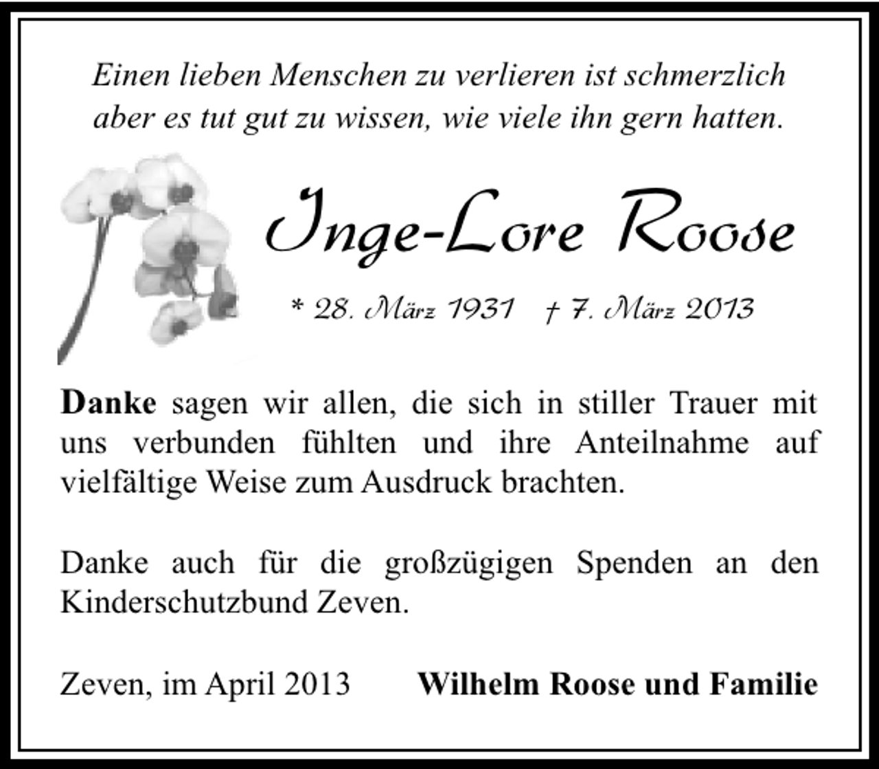 <p>Einen lieben Menschen zu verlieren ist schmerzlich<br />aber es tut gut zu wissen, wie viele ihn gern hatten.</p><p>Inge-Lore Roose<br />* 28. März 1931 † 7. März 2013</p><p>Danke sagen wir allen, die sich in stiller Trauer mit</p><p>uns verbunden fühlten und ihre Anteilnahme auf<br />vielfältige Weise zum Ausdruck brachten.</p><p>Danke auch für die großzügigen Spenden an den<br />Kinderschutzbund Zeven.<br />Zeven, im April 2013</p><p>Wilhelm Roose und Familie</p>