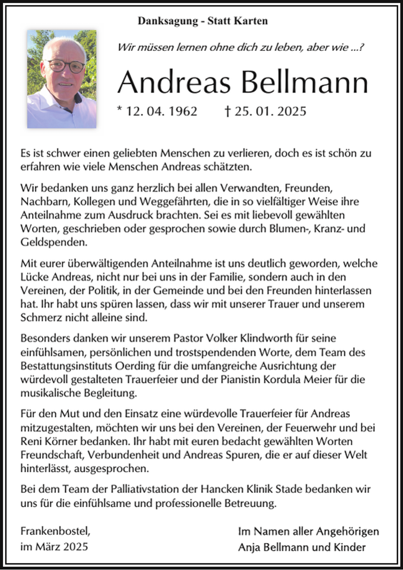 <p>Danksagung - Statt Karten</p><p>Wir müssen lernen ohne dich zu leben, aber wie ...?</p><p>Andreas Bellmann</p><p>* 12. 04. 1962</p><p>† 25. 01. 2025</p><p>Es ist schwer einen geliebten Menschen zu verlieren, doch es ist schön zu<br />erfahren wie viele Menschen Andreas schätzten.<br />Wir bedanken uns ganz herzlich bei allen Verwandten, Freunden,<br />Nachbarn, Kollegen und Weggefährten, die in so vielfältiger Weise ihre<br />Anteilnahme zum Ausdruck brachten. Sei es mit liebevoll gewählten<br />Worten, geschrieben oder gesprochen sowie durch Blumen-, Kranz- und<br />Geldspenden.<br />Mit eurer überwältigenden Anteilnahme ist uns deutlich geworden, welche<br />Lücke Andreas, nicht nur bei uns in der Familie, sondern auch in den<br />Vereinen, der Politik, in der Gemeinde und bei den Freunden hinterlassen<br />hat. Ihr habt uns spüren lassen, dass wir mit unserer Trauer und unserem<br />Schmerz nicht alleine sind.<br />Besonders danken wir unserem Pastor Volker Klindworth für seine<br />einfühlsamen, persönlichen und trostspendenden Worte, dem Team des<br />Bestattungsinstituts Oerding für die umfangreiche Ausrichtung der<br />würdevoll gestalteten Trauerfeier und der Pianistin Kordula Meier für die<br />musikalische Begleitung.<br />Für den Mut und den Einsatz eine würdevolle Trauerfeier für Andreas<br />mitzugestalten, möchten wir uns bei den Vereinen, der Feuerwehr und bei<br />Reni Körner bedanken. Ihr habt mit euren bedacht gewählten Worten<br />Freundschaft, Verbundenheit und Andreas Spuren, die er auf dieser Welt<br />hinterlässt, ausgesprochen.<br />Bei dem Team der Palliativstation der Hancken Klinik Stade bedanken wir<br />uns für die einfühlsame und professionelle Betreuung.<br />Frankenbostel,<br />im März 2025</p>