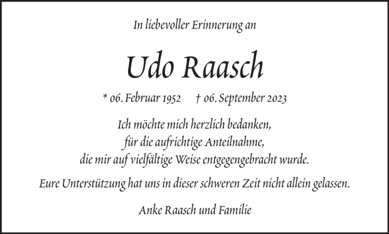 <p>In liebevoller Erinnerung an</p><p>Udo Raasch<br />* 06. Februar 1952 † 06. September 2023<br />Ich möchte mich herzlich bedanken,<br />für die aufrichtige Anteilnahme,<br />die mir auf vielfältige Weise entgegengebracht wurde.<br />Eure Unterstützung hat uns in dieser schweren Zeit nicht allein gelassen.<br />Anke Raasch und Familie</p>