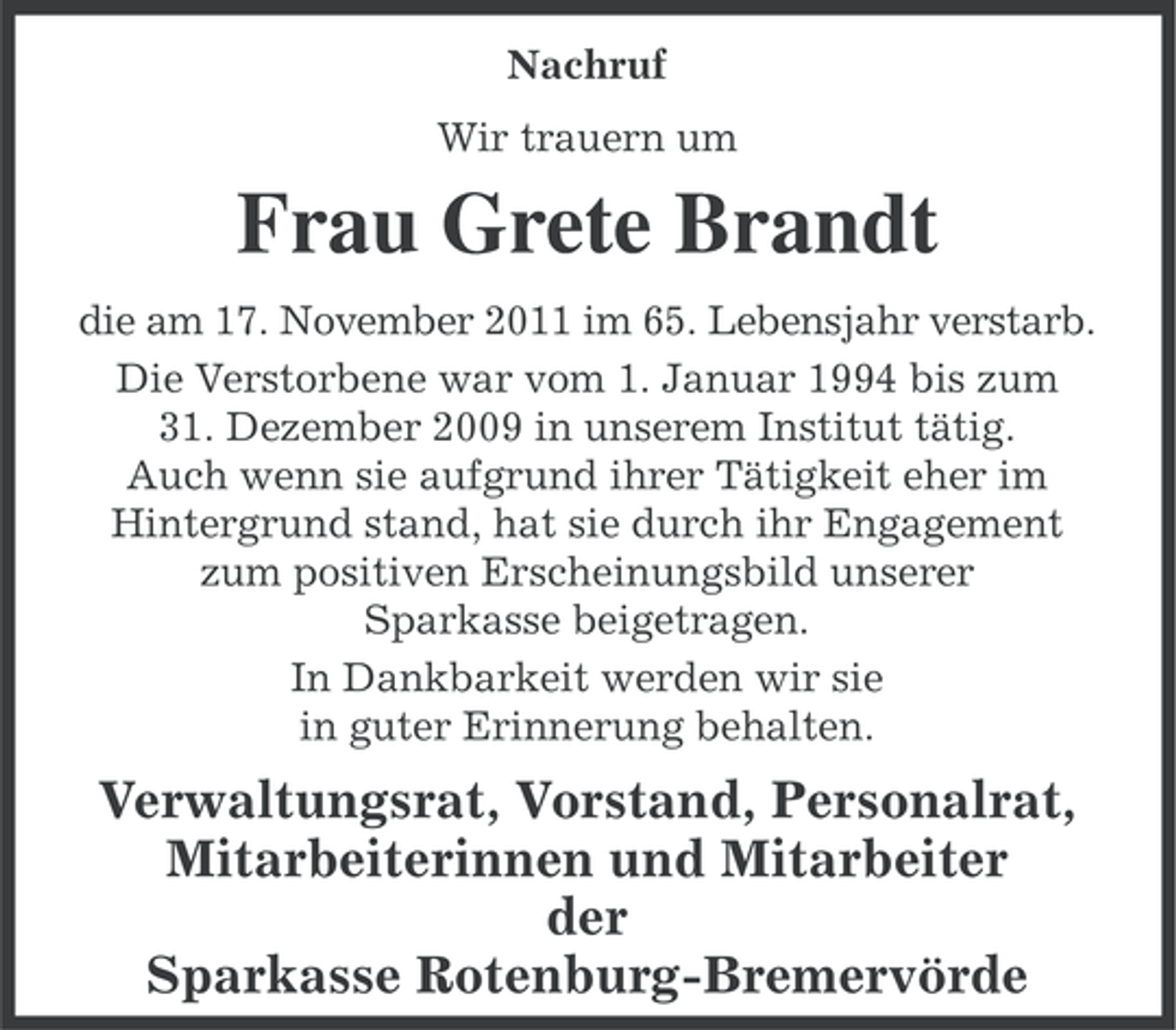 <p>Nachruf<br />Wir trauern um</p><p>Frau Grete Brandt<br />die am 17. November 2011 im 65. Lebensjahr verstarb.<br />Die Verstorbene war vom 1. Januar 1994 bis zum<br />31. Dezember 2009 in unserem Institut tätig.<br />Auch wenn sie aufgrund ihrer Tätigkeit eher im<br />Hintergrund stand, hat sie durch ihr Engagement<br />zum positiven Erscheinungsbild unserer<br />Sparkasse beigetragen.<br />In Dankbarkeit werden wir sie<br />in guter Erinnerung behalten.</p><p>Verwaltungsrat, Vorstand, Personalrat,<br />Mitarbeiterinnen und Mitarbeiter<br />der<br />Sparkasse Rotenburg-Bremervörde</p>