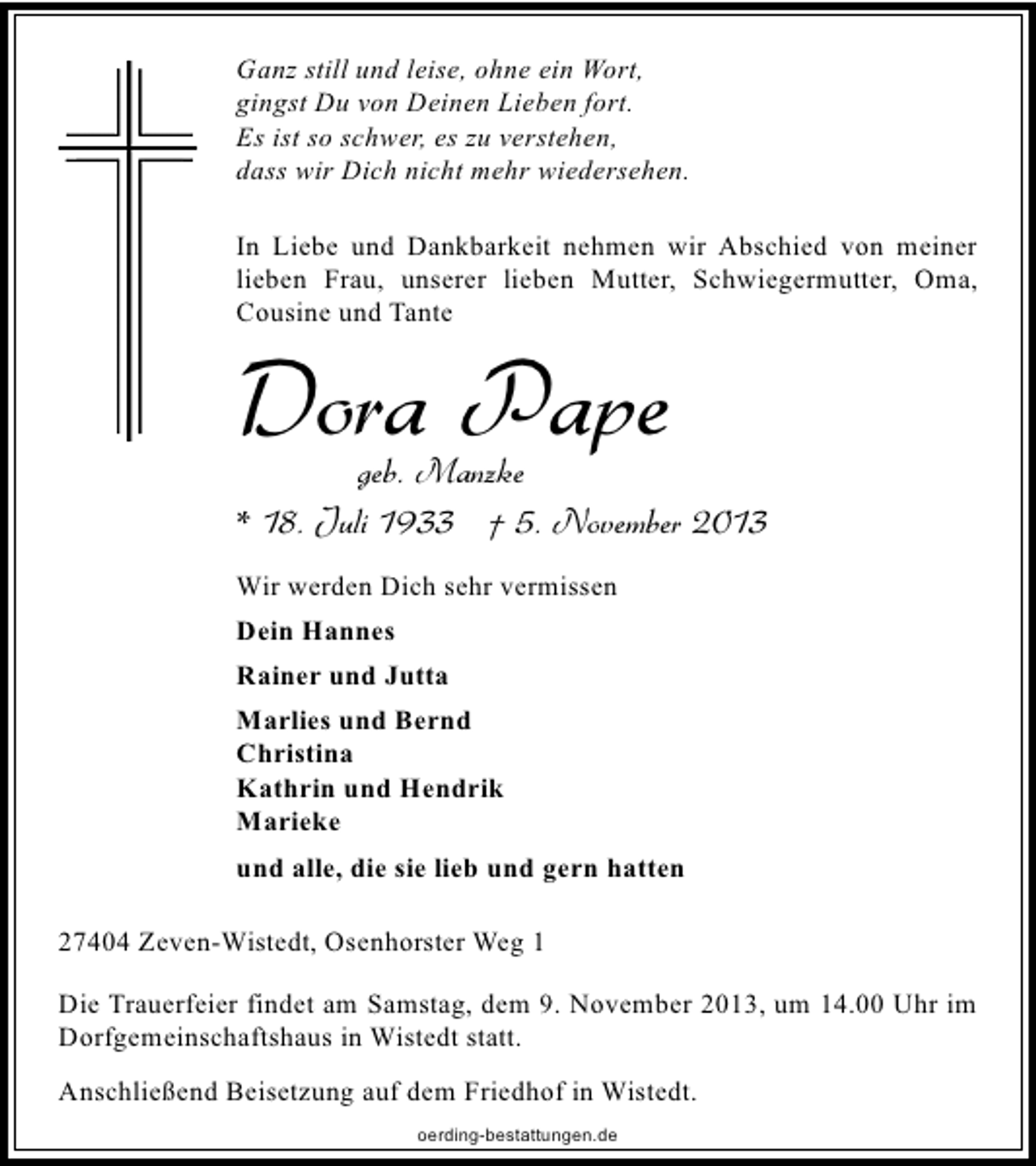 <p>Ganz still und leise, ohne ein Wort,<br />gingst Du von Deinen Lieben fort.<br />Es ist so schwer, es zu verstehen,<br />dass wir Dich nicht mehr wiedersehen.<br />In Liebe und Dankbarkeit nehmen wir Abschied von meiner<br />lieben Frau, unserer lieben Mutter, Schwiegermutter, Oma,<br />Cousine und Tante</p><p>Dora Pape</p><p>geb. Manzke<br />* 18. Juli 1933 † 5. November 2013<br />Wir werden Dich sehr vermissen<br />Dein Hannes<br />Rainer und Jutta<br />Marlies und Bernd<br />Christina<br />Kathrin und Hendrik<br />Marieke<br />und alle, die sie lieb und gern hatten<br />27404 Zeven-Wistedt, Osenhorster Weg 1<br />Die Trauerfeier findet am Samstag, dem 9. November 2013, um 14.00 Uhr im<br />Dorfgemeinschaftshaus in Wistedt statt.<br />Anschließend Beisetzung auf dem Friedhof in Wistedt.<br />oerding-bestattungen.de</p>