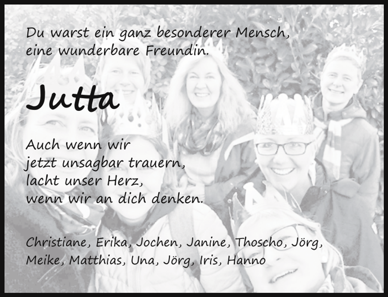 <p>Du warst ein ganz besonderer Mensch,<br />eine wunderbare Freundin.</p><p>Jutta<br />Auch wenn wir<br />jetzt unsagbar trauern,<br />lacht unser Herz,<br />wenn wir an dich denken.<br />Christiane, Erika, Jochen, Janine, Thoscho, Jörg,<br />Meike, Matthias, Una, Jörg, Iris, Hanno</p>