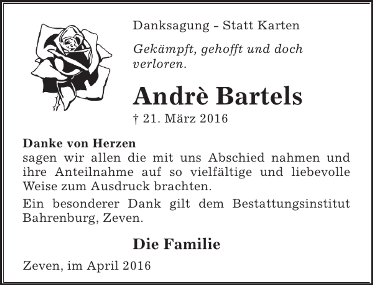 <p>Danksagung - Statt Karten<br />Gekämpft, gehofft und doch<br />verloren.</p><p>Andrè Bartels<br />† 21. März 2016</p><p>Danke von Herzen<br />sagen wir allen die mit uns Abschied nahmen und<br />ihre Anteilnahme auf so vielfältige und liebevolle<br />Weise zum Ausdruck brachten.<br />Ein besonderer Dank gilt dem Bestattungsinstitut<br />Bahrenburg, Zeven.</p><p>Die Familie<br />Zeven, im April 2016</p>
