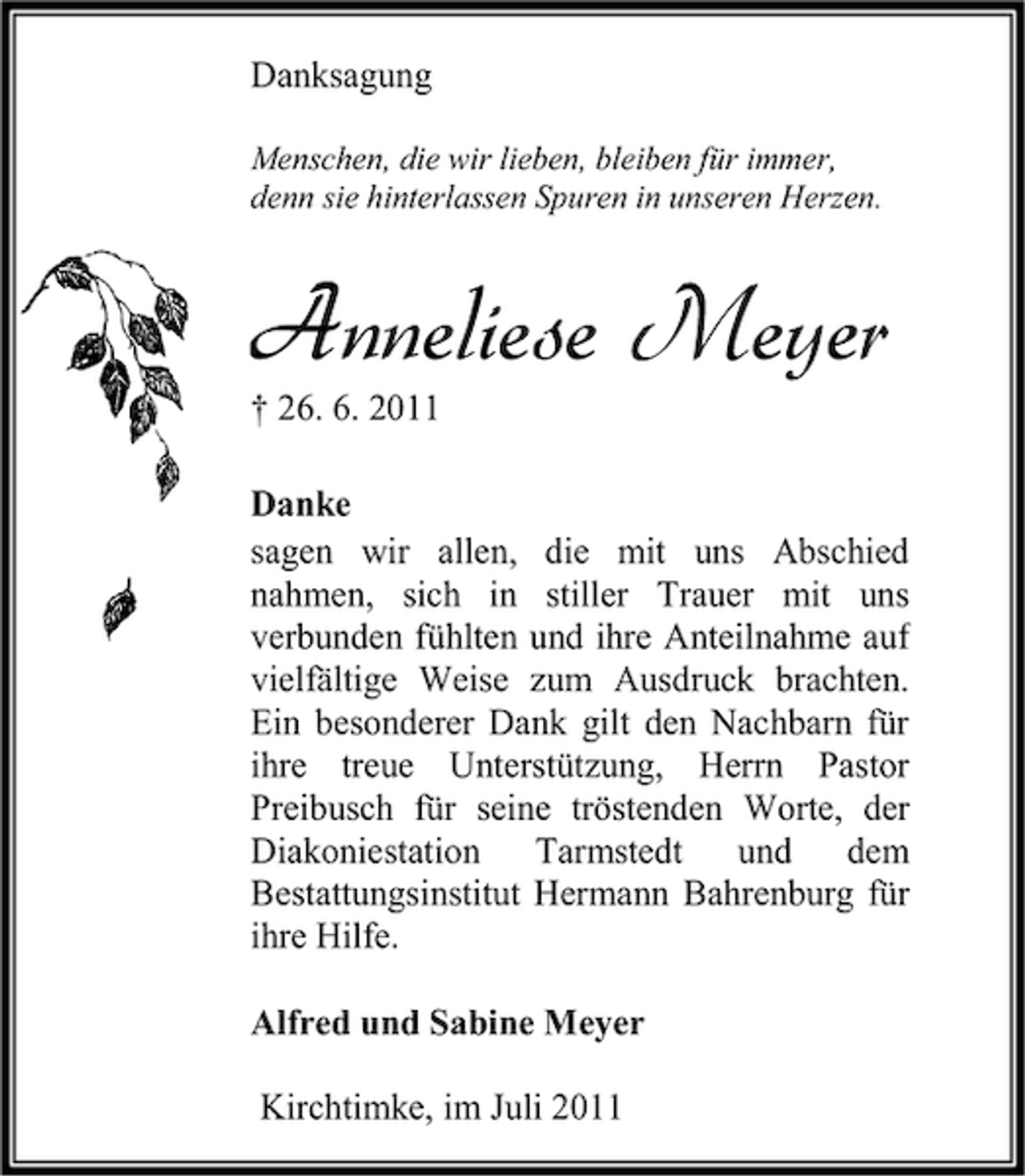 <p>Danksagung<br />Menschen, die wir lieben, bleiben für immer,<br />denn sie hinterlassen Spuren in unseren Herzen.</p><p>Anneliese Meyer<br />† 26. 6. 2011</p><p>Danke<br />sagen wir allen, die mit uns Abschied<br />nahmen, sich in stiller Trauer mit uns<br />verbunden fühlten und ihre Anteilnahme auf<br />vielfältige Weise zum Ausdruck brachten.<br />Ein besonderer Dank gilt den Nachbarn für<br />ihre treue Unterstützung, Herrn Pastor<br />Preibusch für seine tröstenden Worte, der<br />Diakoniestation Tarmstedt und dem<br />Bestattungsinstitut Hermann Bahrenburg für<br />ihre Hilfe.<br />Alfred und Sabine Meyer<br />Kirchtimke, im Juli 2011</p>