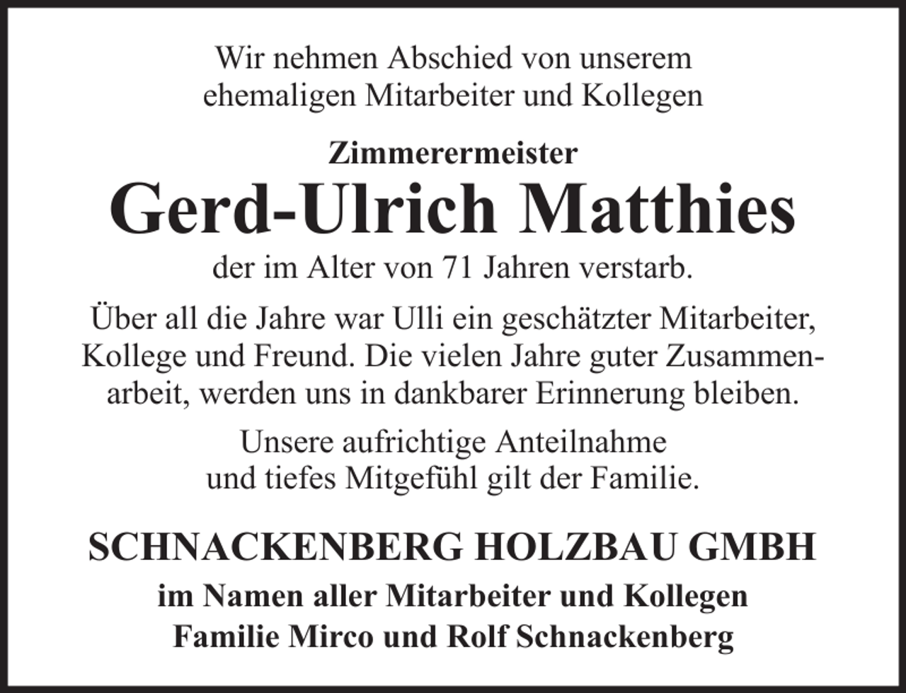 <p>Wir nehmen Abschied von unserem<br />ehemaligen Mitarbeiter und Kollegen<br />Zimmerermeister</p><p>Gerd-Ulrich Matthies<br />der im Alter von 71 Jahren verstarb.</p><p>Über all die Jahre war Ulli ein geschätzter Mitarbeiter,<br />Kollege und Freund. Die vielen Jahre guter Zusammenarbeit, werden uns in dankbarer Erinnerung bleiben.<br />Unsere aufrichtige Anteilnahme<br />und tiefes Mitgefühl gilt der Familie.</p><p>SCHNACKENBERG HOLZBAU GMBH<br />im Namen aller Mitarbeiter und Kollegen<br />Familie Mirco und Rolf Schnackenberg</p>