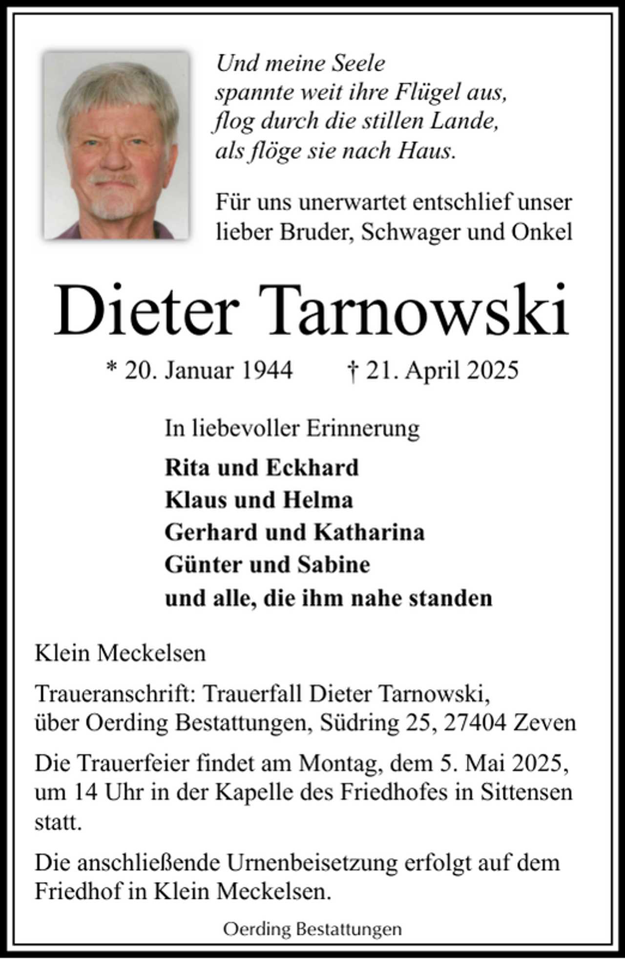 <p>Und meine Seele<br />spannte weit ihre Flügel aus,<br />flog durch die stillen Lande,<br />als flöge sie nach Haus.<br />Für uns unerwartet entschlief unser<br />lieber Bruder, Schwager und Onkel</p><p>Dieter Tarnowski<br />* 20. Januar 1944</p><p>† 21. April 2025</p><p>In liebevoller Erinnerung<br />Rita und Eckhard<br />Klaus und Helma<br />Gerhard und Katharina<br />Günter und Sabine<br />und alle, die ihm nahe standen<br />Klein Meckelsen<br />Traueranschrift: Trauerfall Dieter Tarnowski,<br />über Oerding Bestattungen, Südring 25, 27404 Zeven<br />Die Trauerfeier findet am Montag, dem 5. Mai 2025,<br />um 14 Uhr in der Kapelle des Friedhofes in Sittensen<br />statt.<br />Die anschließende Urnenbeisetzung erfolgt auf dem<br />Friedhof in Klein Meckelsen.<br />Oerding Bestattungen</p>