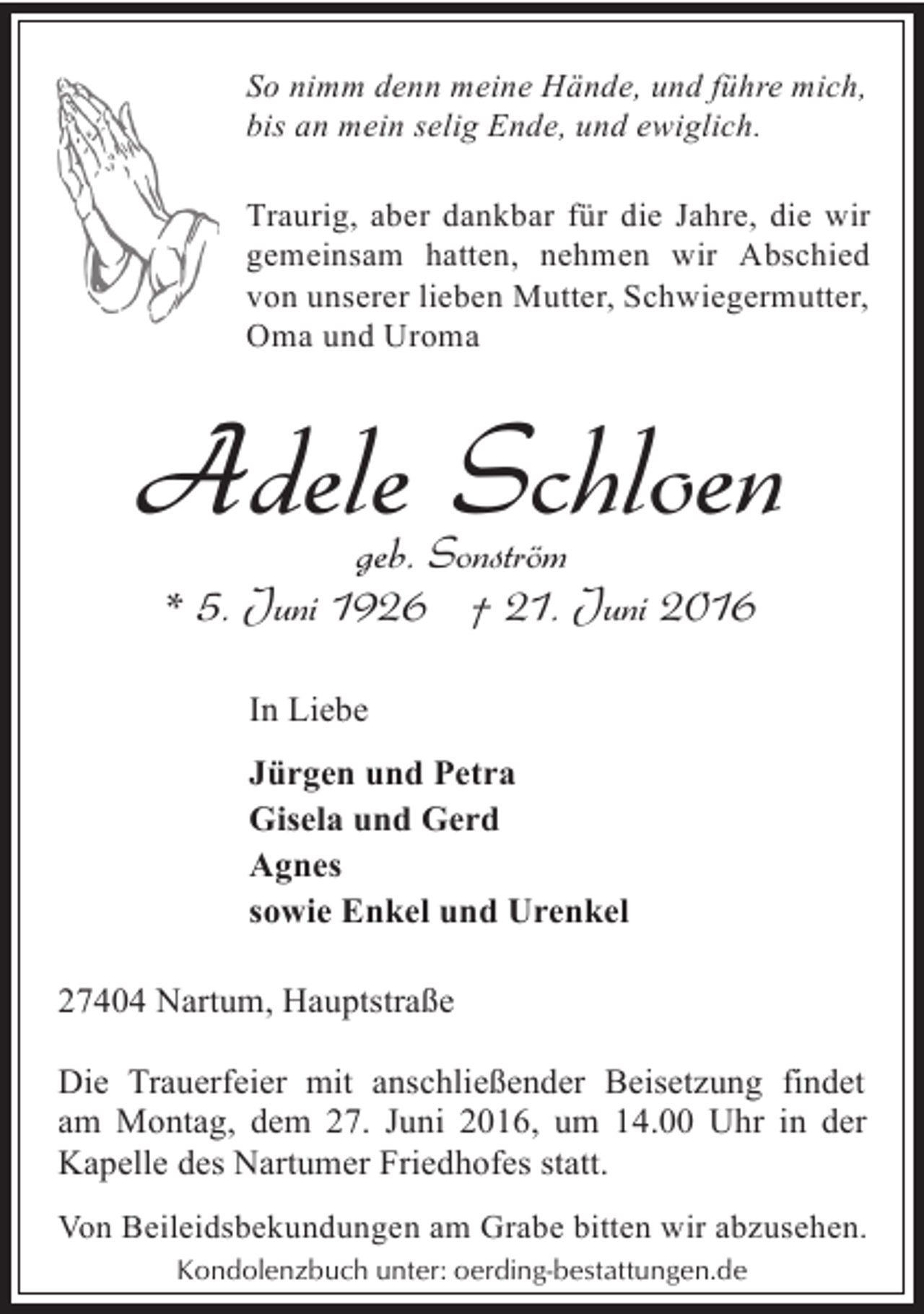 <p>So nimm denn meine Hände, und führe mich,<br />bis an mein selig Ende, und ewiglich.</p><p>Traurig, aber dankbar für die Jahre, die wir<br />gemeinsam hatten, nehmen wir Abschied<br />von unserer lieben Mutter, Schwiegermutter,<br />Oma und Uroma</p><p>Adele Schloen<br />geb. Sonström<br />* 5. Juni 1926 † 21. Juni 2016<br />In Liebe<br />Jürgen und Petra<br />Gisela und Gerd<br />Agnes<br />sowie Enkel und Urenkel<br />27404 Nartum, Hauptstraße<br />Die Trauerfeier mit anschließender Beisetzung findet<br />am Montag, dem 27. Juni 2016, um 14.00 Uhr in der<br />Kapelle des Nartumer Friedhofes statt.<br />Von Beileidsbekundungen am Grabe bitten wir abzusehen.<br />Kondolenzbuch unter: oerding-bestattungen.de</p>