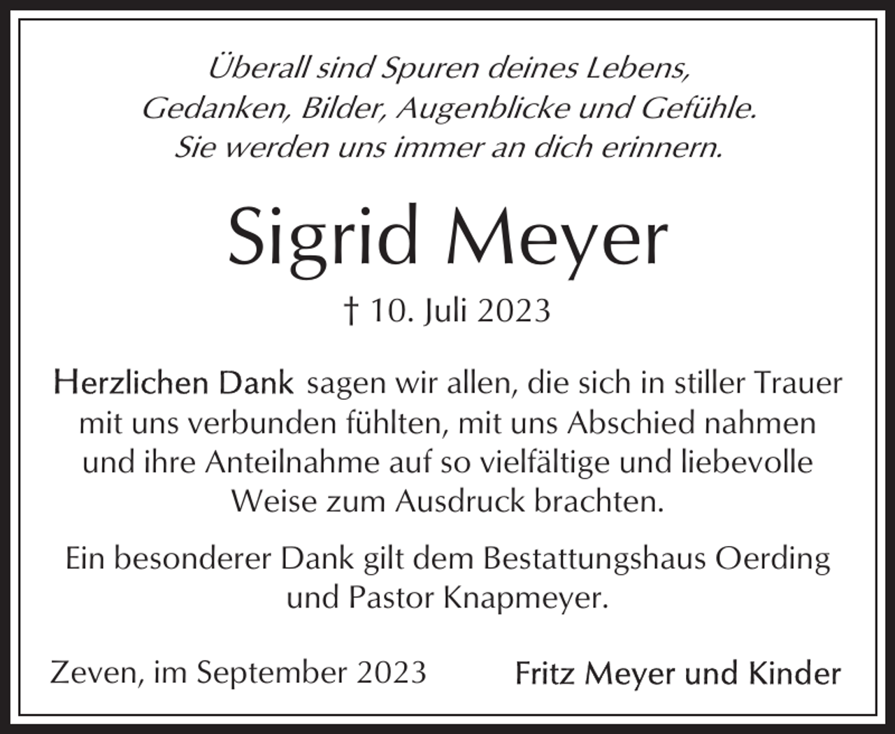 <p>Überall sind Spuren deines Lebens,<br />Gedanken, Bilder, Augenblicke und Gefühle.<br />Sie werden uns immer an dich erinnern.</p><p>Sigrid Meyer<br />† 10. Juli 2023<br />sagen wir allen, die sich in stiller Trauer<br />mit uns verbunden fühlten, mit uns Abschied nahmen<br />und ihre Anteilnahme auf so vielfältige und liebevolle<br />Weise zum Ausdruck brachten.<br />Ein besonderer Dank gilt dem Bestattungshaus Oerding<br />und Pastor Knapmeyer.<br />Zeven, im September 2023</p>