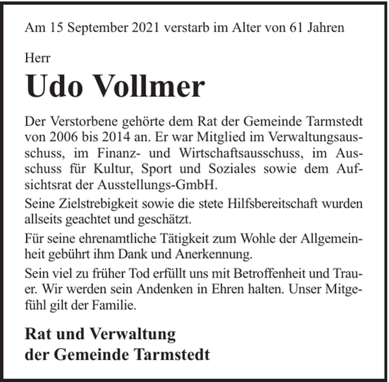 <p>Am 15 September 2021 verstarb im Alter von 61 Jahren<br />Herr</p><p>Udo Vollmer<br />Der Verstorbene gehörte dem Rat der Gemeinde Tarmstedt<br />von 2006 bis 2014 an. Er war Mitglied im Verwaltungsausschuss, im Finanz- und Wirtschaftsausschuss, im Ausschuss für Kultur, Sport und Soziales sowie dem Aufsichtsrat der Ausstellungs-GmbH.<br />Seine Zielstrebigkeit sowie die stete Hilfsbereitschaft wurden<br />allseits geachtet und geschätzt.<br />Für seine ehrenamtliche Tätigkeit zum Wohle der Allgemeinheit gebührt ihm Dank und Anerkennung.<br />Sein viel zu früher Tod erfüllt uns mit Betroffenheit und Trauer. Wir werden sein Andenken in Ehren halten. Unser Mitgefühl gilt der Familie.</p><p>Rat und Verwaltung<br />der Gemeinde Tarmstedt</p>