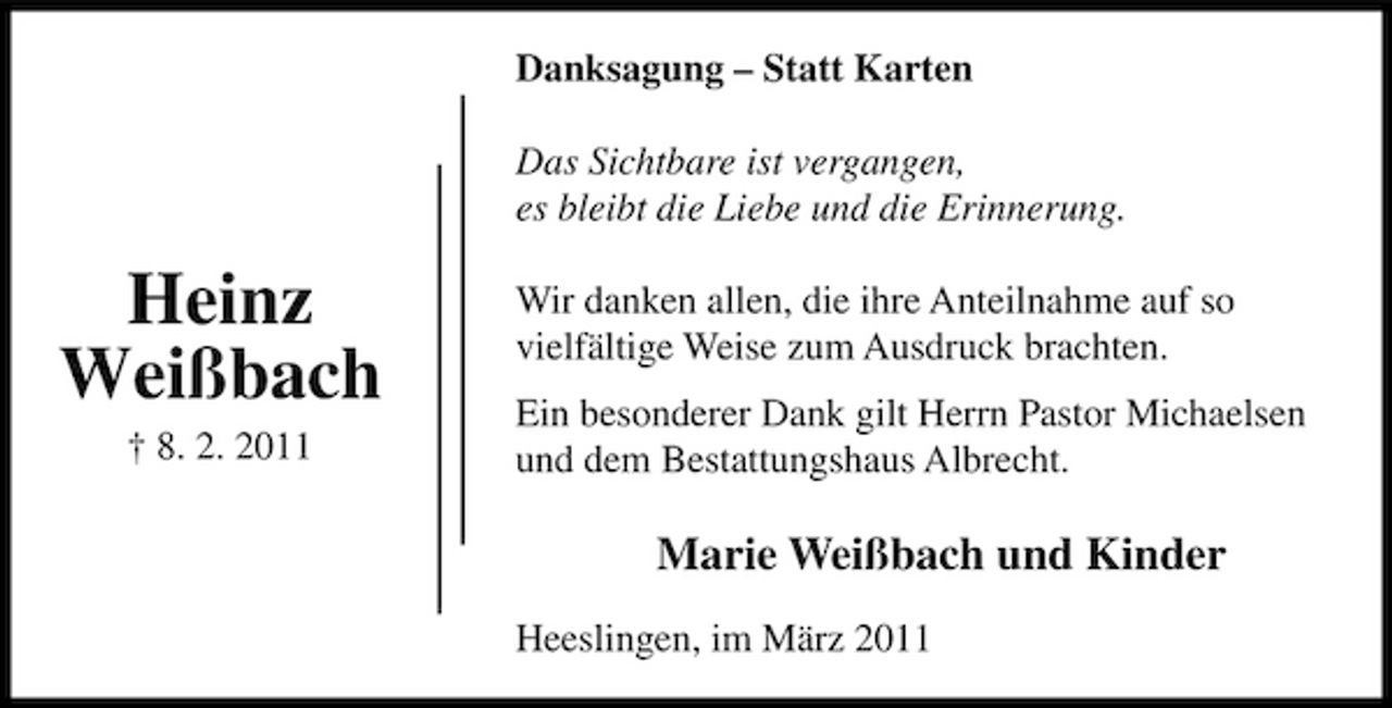 <p>Danksagung – Statt Karten Das Sichtbare ist vergangen, es bleibt die Liebe und die Erinnerung.</p><p>Heinz Weißbach<br />† 8. 2. 2011</p><p>Wir danken allen, die ihre Anteilnahme auf so vielfältige Weise zum Ausdruck brachten. Ein besonderer Dank gilt Herrn Pastor Michaelsen und dem Bestattungshaus Albrecht.</p><p>Marie Weißbach und Kinder<br />Heeslingen, im März 2011</p>