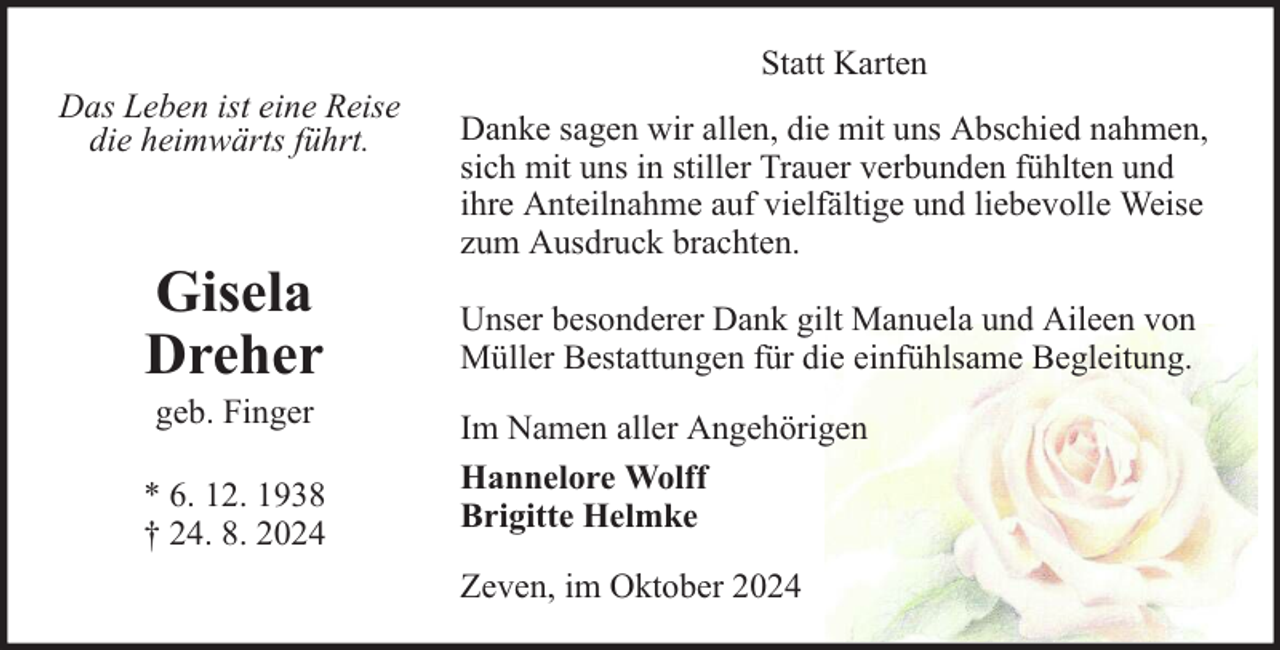 <p>Das Leben ist eine Reise<br />die heimwärts führt.</p><p>Gisela<br />Dreher<br />geb. Finger</p><p>* 6. 12. 1938<br />† 24. 8. 2024</p><p>Statt Karten<br />Danke sagen wir allen, die mit uns Abschied nahmen,<br />sich mit uns in stiller Trauer verbunden fühlten und<br />ihre Anteilnahme auf vielfältige und liebevolle Weise<br />zum Ausdruck brachten.<br />Unser besonderer Dank gilt Manuela und Aileen von<br />Müller Bestattungen für die einfühlsame Begleitung.<br />Im Namen aller Angehörigen<br />Hannelore Wolff<br />Brigitte Helmke<br />Zeven, im Oktober 2024</p>