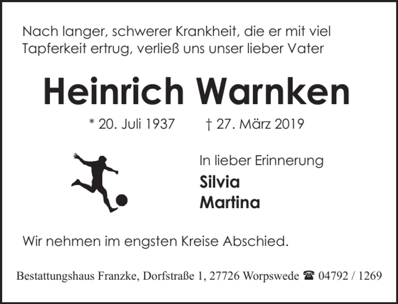 <p>Nach langer, schwerer Krankheit, die er mit viel<br />Tapferkeit ertrug, verließ uns unser lieber Vater</p><p>Heinrich Warnken<br />* 20. Juli 1937</p><p>† 27. März 2019</p><p>In lieber Erinnerung</p><p>Silvia<br />Martina<br />Wir nehmen im engsten Kreise Abschied.<br />Bestattungshaus Franzke, Dorfstraße 1, 27726 Worpswede ( 04792 / 1269</p>
