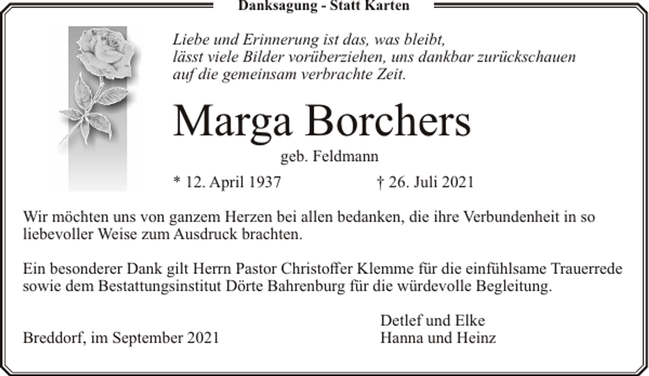 <p>Danksagung - Statt Karten</p><p>Liebe und Erinnerung ist das, was bleibt,<br />lässt viele Bilder vorüberziehen, uns dankbar zurückschauen<br />auf die gemeinsam verbrachte Zeit.</p><p>Marga Borchers<br />geb. Feldmann</p><p>* 12. April 1937</p><p>† 26. Juli 2021</p><p>Wir möchten uns von ganzem Herzen bei allen bedanken, die ihre Verbundenheit in so<br />liebevoller Weise zum Ausdruck brachten.<br />Ein besonderer Dank gilt Herrn Pastor Christoffer Klemme für die einfühlsame Trauerrede<br />sowie dem Bestattungsinstitut Dörte Bahrenburg für die würdevolle Begleitung.<br />Breddorf, im September 2021</p><p>Detlef und Elke<br />Hanna und Heinz</p>