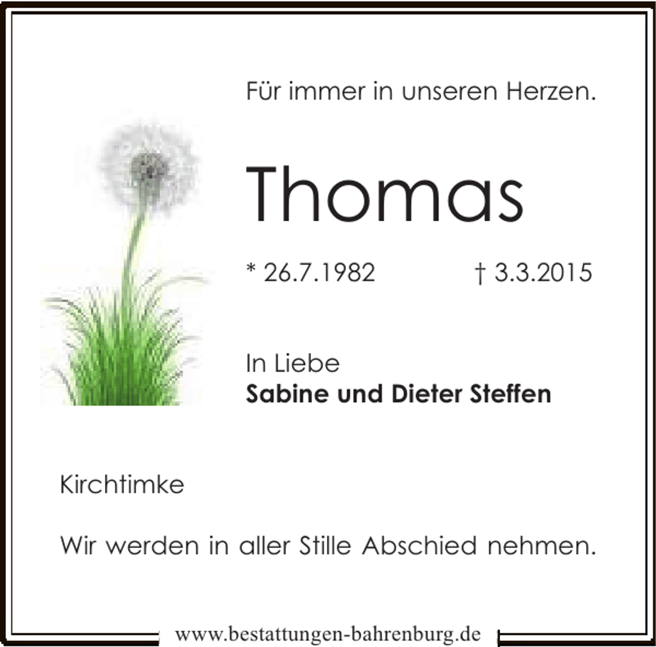 <p>Für immer in unseren Herzen.</p><p>Thomas<br />* 26.7.1982</p><p>† 3.3.2015</p><p>In Liebe<br />Sabine und Dieter Steffen<br />Kirchtimke<br />Wir werden in aller Stille Abschied nehmen.<br />www.bestattungen-bahrenburg.de</p>