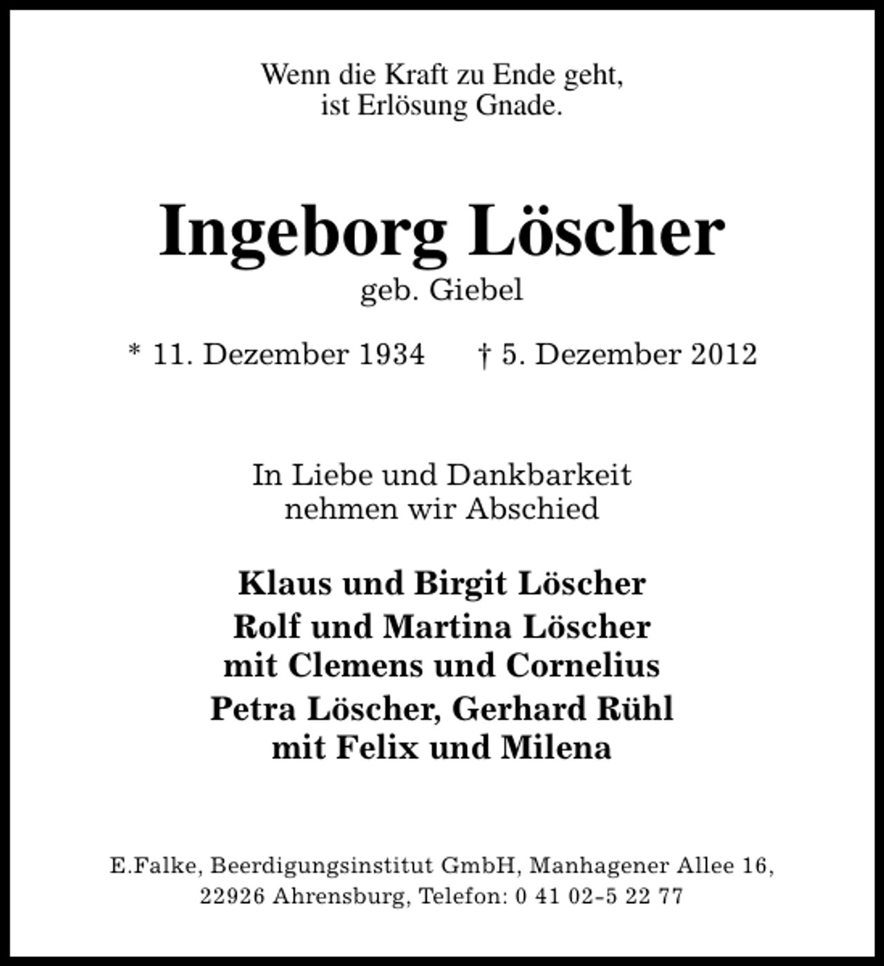 <p>Wenn die Kraft zu Ende geht,<br />ist Erlösung Gnade.</p><p>Ingeborg Löscher<br />geb. Giebel</p><p>* 11. Dezember 1934</p><p>† 5. Dezember 2012</p><p>In Liebe und Dankbarkeit<br />nehmen wir Abschied</p><p>Klaus und Birgit Löscher<br />Rolf und Martina Löscher<br />mit Clemens und Cornelius<br />Petra Löscher, Gerhard Rühl<br />mit Felix und Milena<br />E.Falke, Beerdigungsinstitut GmbH, Manhagener Allee 16,<br />22926 Ahrensburg, Telefon: 0 41 02-5 22 77</p>