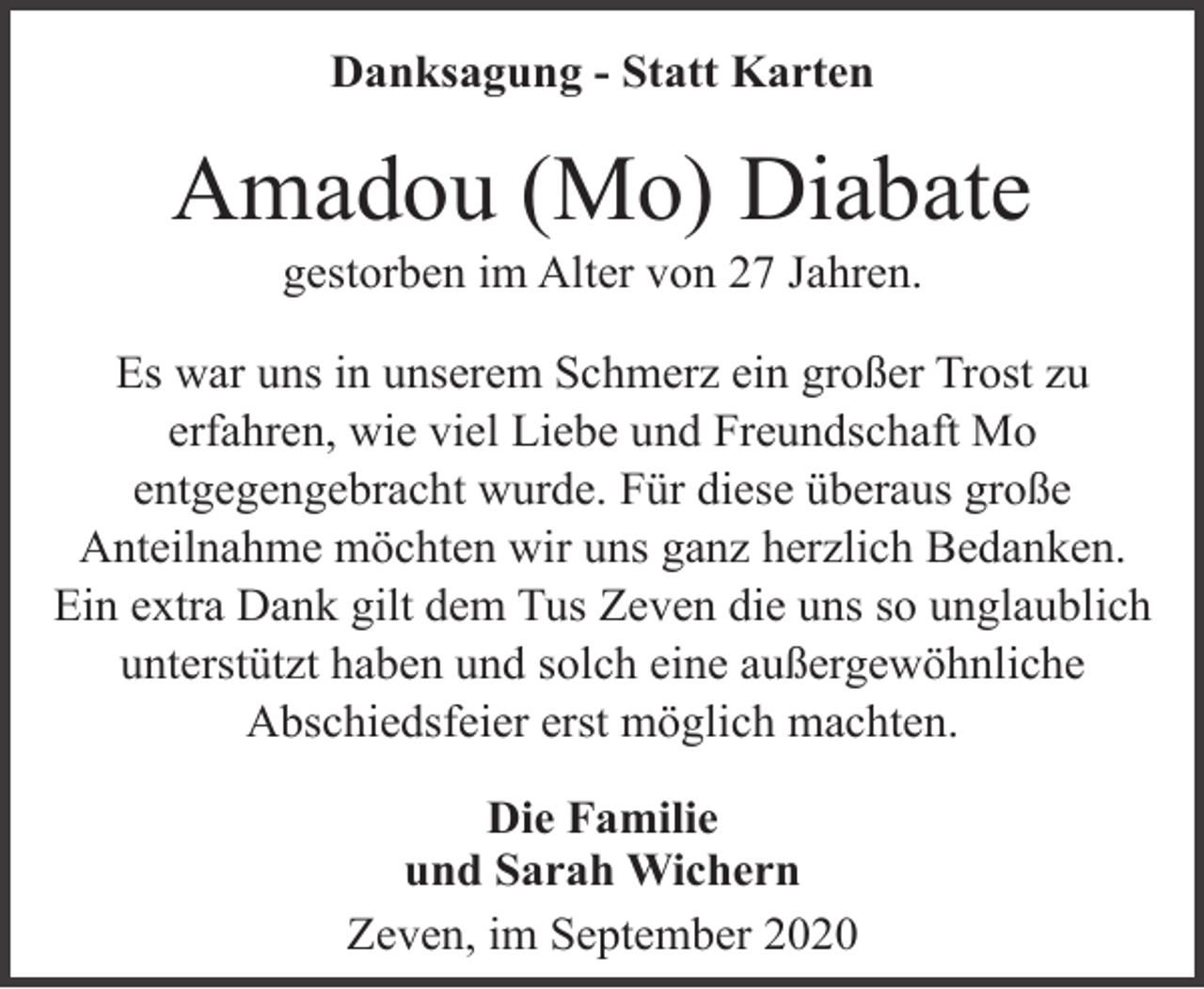 <p>Danksagung - Statt Karten</p><p>Amadou (Mo) Diabate<br />gestorben im Alter von 27 Jahren.</p><p>Es war uns in unserem Schmerz ein großer Trost zu<br />erfahren, wie viel Liebe und Freundschaft Mo<br />entgegengebracht wurde. Für diese überaus große<br />Anteilnahme möchten wir uns ganz herzlich Bedanken.<br />Ein extra Dank gilt dem Tus Zeven die uns so unglaublich<br />unterstützt haben und solch eine außergewöhnliche<br />Abschiedsfeier erst möglich machten.<br />Die Familie<br />und Sarah Wichern<br />Zeven, im September 2020</p>