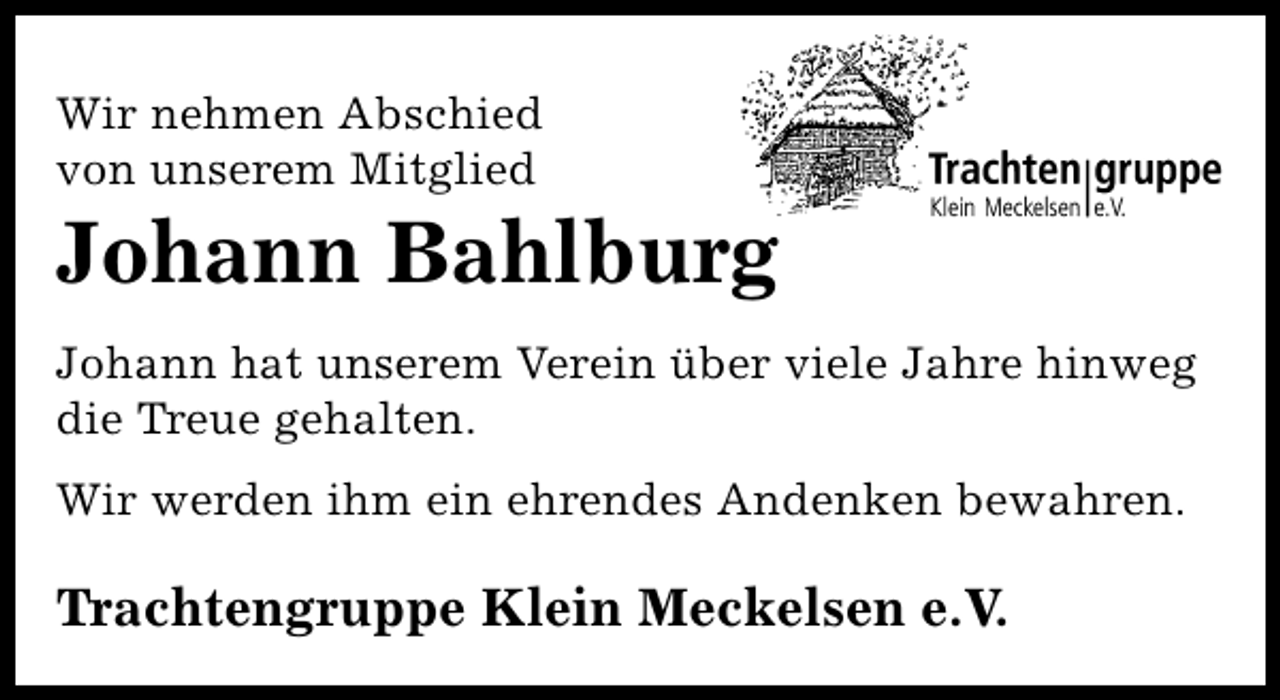 <p>Wir nehmen Abschied<br />von unserem Mitglied</p><p>Johann Bahlburg</p><p>Johann hat unserem Verein über viele Jahre hinweg<br />die Treue gehalten.<br />Wir werden ihm ein ehrendes Andenken bewahren.</p><p>Trachtengruppe Klein Meckelsen e.V.</p>