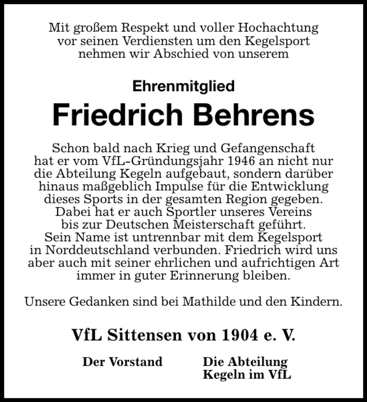 <p>Mit großem Respekt und voller Hochachtung<br />vor seinen Verdiensten um den Kegelsport<br />nehmen wir Abschied von unserem</p><p>Ehrenmitglied</p><p>Friedrich Behrens<br />Schon bald nach Krieg und Gefangenschaft<br />hat er vom VfL-Gründungsjahr 1946 an nicht nur<br />die Abteilung Kegeln aufgebaut, sondern darüber<br />hinaus maßgeblich Impulse für die Entwicklung<br />dieses Sports in der gesamten Region gegeben.<br />Dabei hat er auch Sportler unseres Vereins<br />bis zur Deutschen Meisterschaft geführt.<br />Sein Name ist untrennbar mit dem Kegelsport<br />in Norddeutschland verbunden. Friedrich wird uns<br />aber auch mit seiner ehrlichen und aufrichtigen Art<br />immer in guter Erinnerung bleiben.<br />Unsere Gedanken sind bei Mathilde und den Kindern.</p><p>VfL Sittensen von 1904 e. V.<br />Der Vorstand</p><p>Die Abteilung<br />Kegeln im VfL</p>