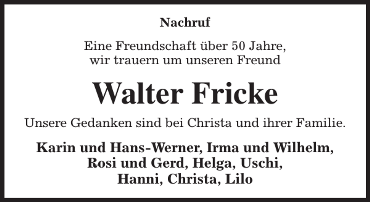 <p>Nachruf<br />Eine Freundschaft über 50 Jahre,<br />wir trauern um unseren Freund</p><p>Walter Fricke</p><p>Unsere Gedanken sind bei Christa und ihrer Familie.</p><p>Karin und Hans-Werner, Irma und Wilhelm,<br />Rosi und Gerd, Helga, Uschi,<br />Hanni, Christa, Lilo</p>