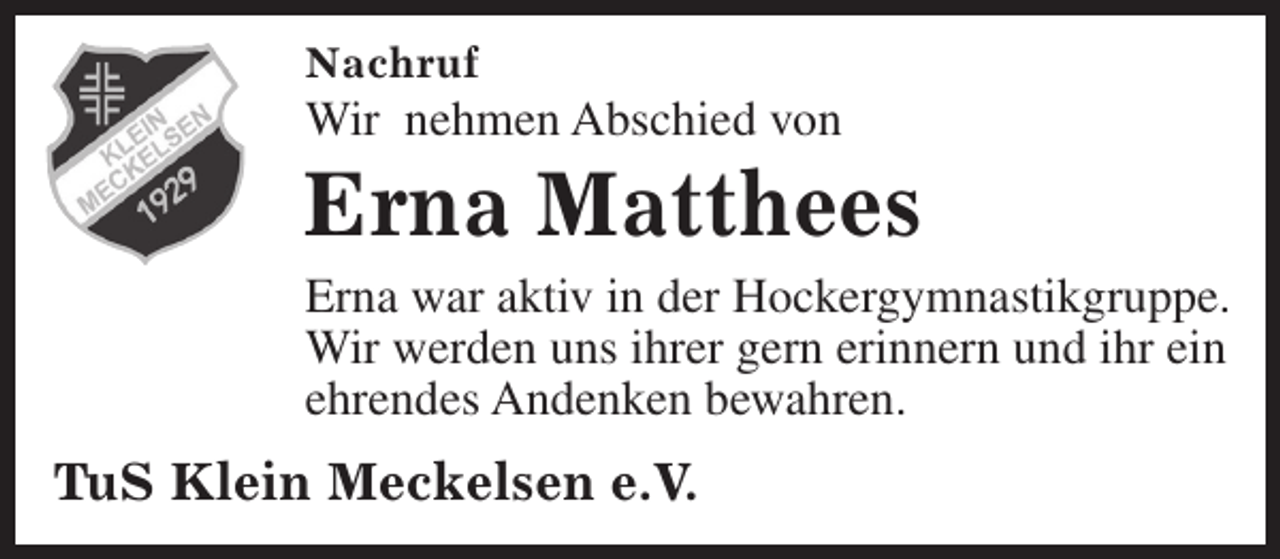 <p>Nachruf</p><p>Wir nehmen Abschied von</p><p>Erna Matthees</p><p>Erna war aktiv in der Hockergymnastikgruppe.<br />Wir werden uns ihrer gern erinnern und ihr ein<br />ehrendes Andenken bewahren.</p><p>TuS Klein Meckelsen e.V.</p>