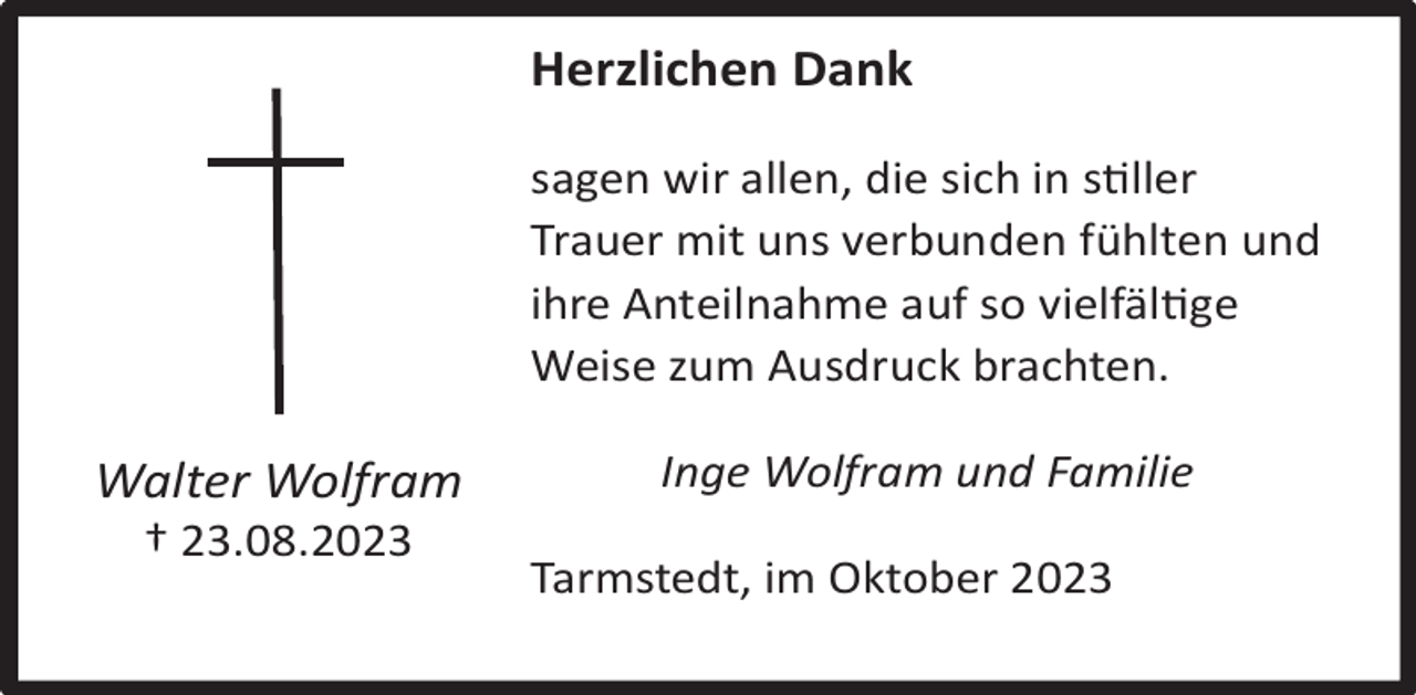 <p>Herzlichen Dank<br />sagen wir allen, die sich in sller<br />Trauer mit uns verbunden fühlten und<br />ihre Anteilnahme auf so vielfälge<br />Weise zum Ausdruck brachten.</p><p>Walter Wolfram<br />† 23.08.2023</p><p>Inge Wolfram und Familie<br />Tarmstedt, im Oktober 2023</p>