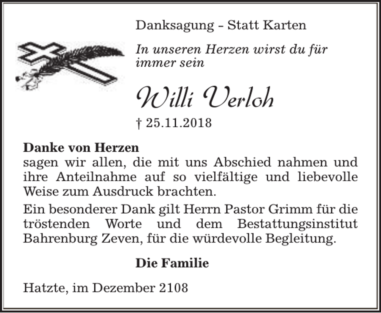 <p>Danksagung - Statt Karten<br />In unseren Herzen wirst du für<br />immer sein</p><p>Willi Verloh<br />† 25.11.2018</p><p>Danke von Herzen<br />sagen wir allen, die mit uns Abschied nahmen und<br />ihre Anteilnahme auf so vielfältige und liebevolle<br />Weise zum Ausdruck brachten.<br />Ein besonderer Dank gilt Herrn Pastor Grimm für die<br />tröstenden Worte und dem Bestattungsinstitut<br />Bahrenburg Zeven, für die würdevolle Begleitung.<br />Die Familie<br />Hatzte, im Dezember 2108</p>